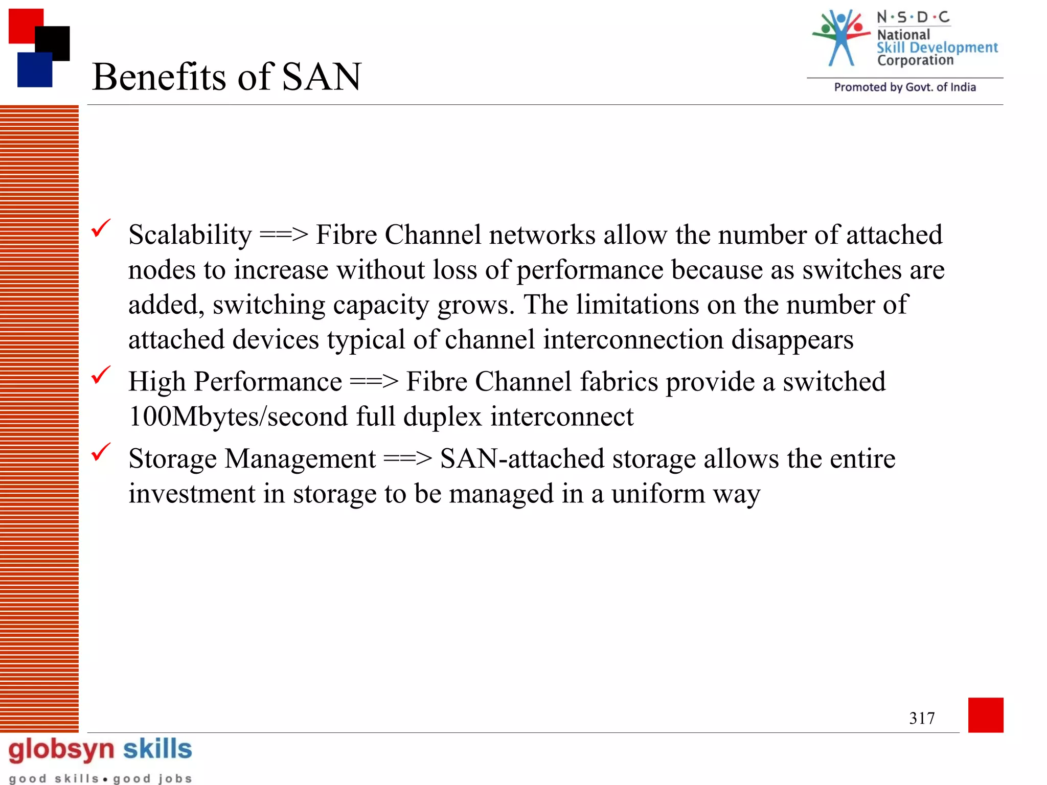 Benefits of SAN

 Scalability ==> Fibre Channel networks allow the number of attached
nodes to increase without loss of performance because as switches are
added, switching capacity grows. The limitations on the number of
attached devices typical of channel interconnection disappears
 High Performance ==> Fibre Channel fabrics provide a switched
100Mbytes/second full duplex interconnect
 Storage Management ==> SAN-attached storage allows the entire
investment in storage to be managed in a uniform way

317

 