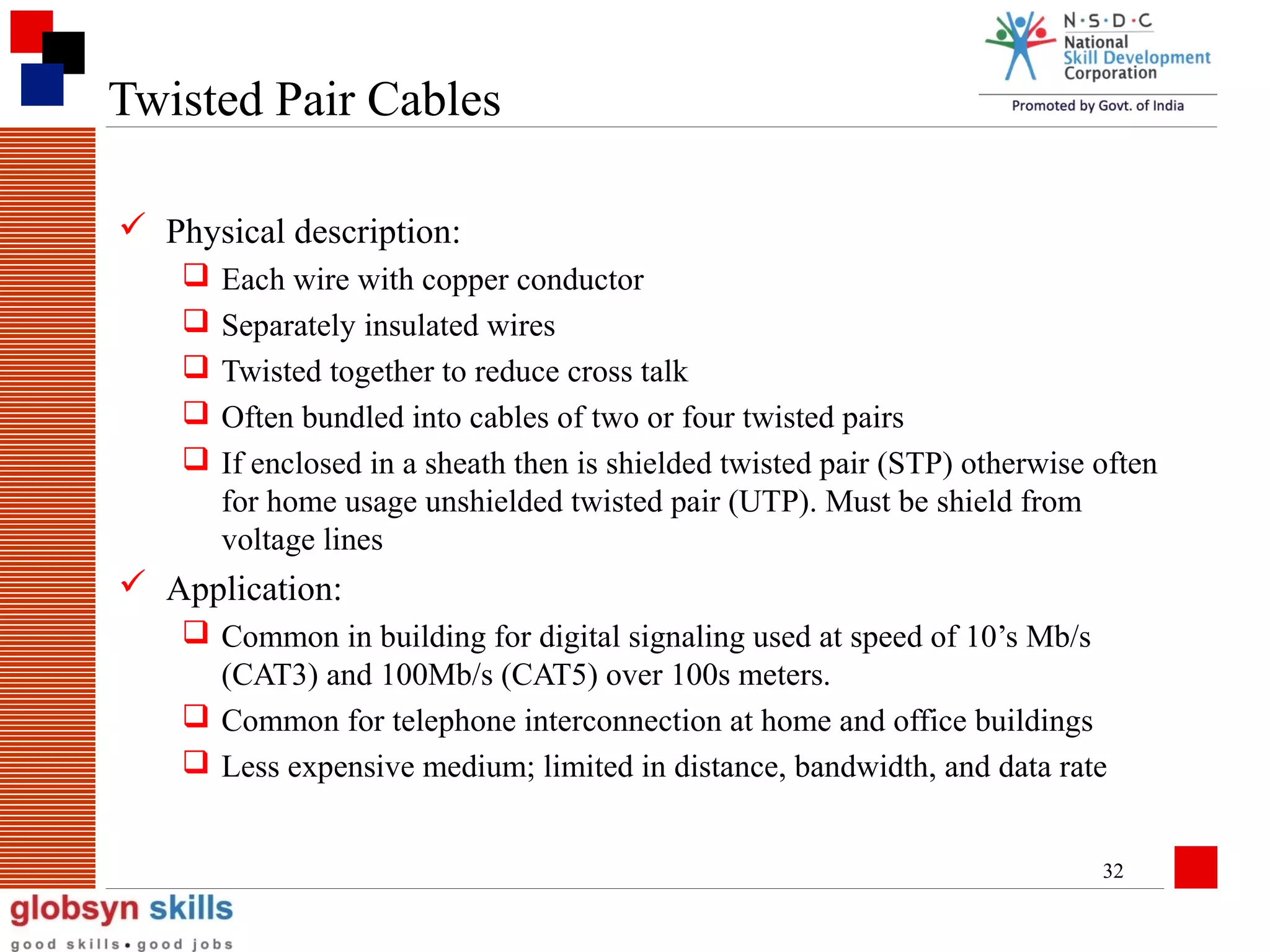 Twisted Pair Cables
 Physical description:






Each wire with copper conductor
Separately insulated wires
Twisted together to reduce cross talk
Often bundled into cables of two or four twisted pairs
If enclosed in a sheath then is shielded twisted pair (STP) otherwise often
for home usage unshielded twisted pair (UTP). Must be shield from
voltage lines

 Application:
 Common in building for digital signaling used at speed of 10’s Mb/s
(CAT3) and 100Mb/s (CAT5) over 100s meters.
 Common for telephone interconnection at home and office buildings
 Less expensive medium; limited in distance, bandwidth, and data rate
32

 