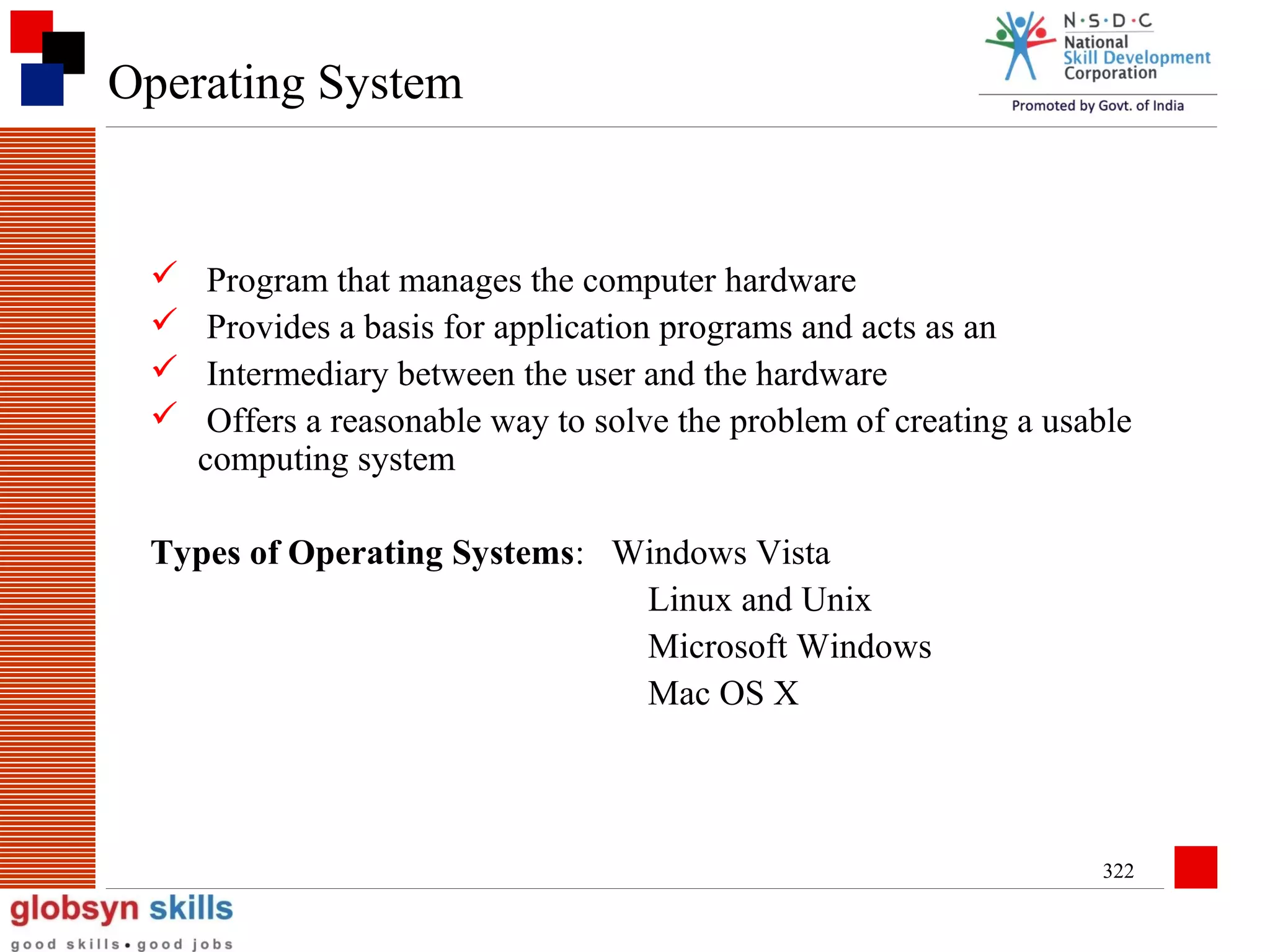 Operating System






Program that manages the computer hardware
Provides a basis for application programs and acts as an
Intermediary between the user and the hardware
Offers a reasonable way to solve the problem of creating a usable
computing system

Types of Operating Systems: Windows Vista
Linux and Unix
Microsoft Windows
Mac OS X

322

 