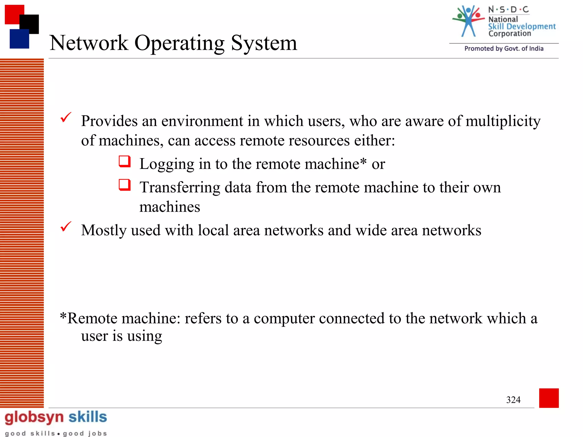 Network Operating System
 Provides an environment in which users, who are aware of multiplicity
of machines, can access remote resources either:
 Logging in to the remote machine* or
 Transferring data from the remote machine to their own
machines
 Mostly used with local area networks and wide area networks

*Remote machine: refers to a computer connected to the network which a
user is using

324

 