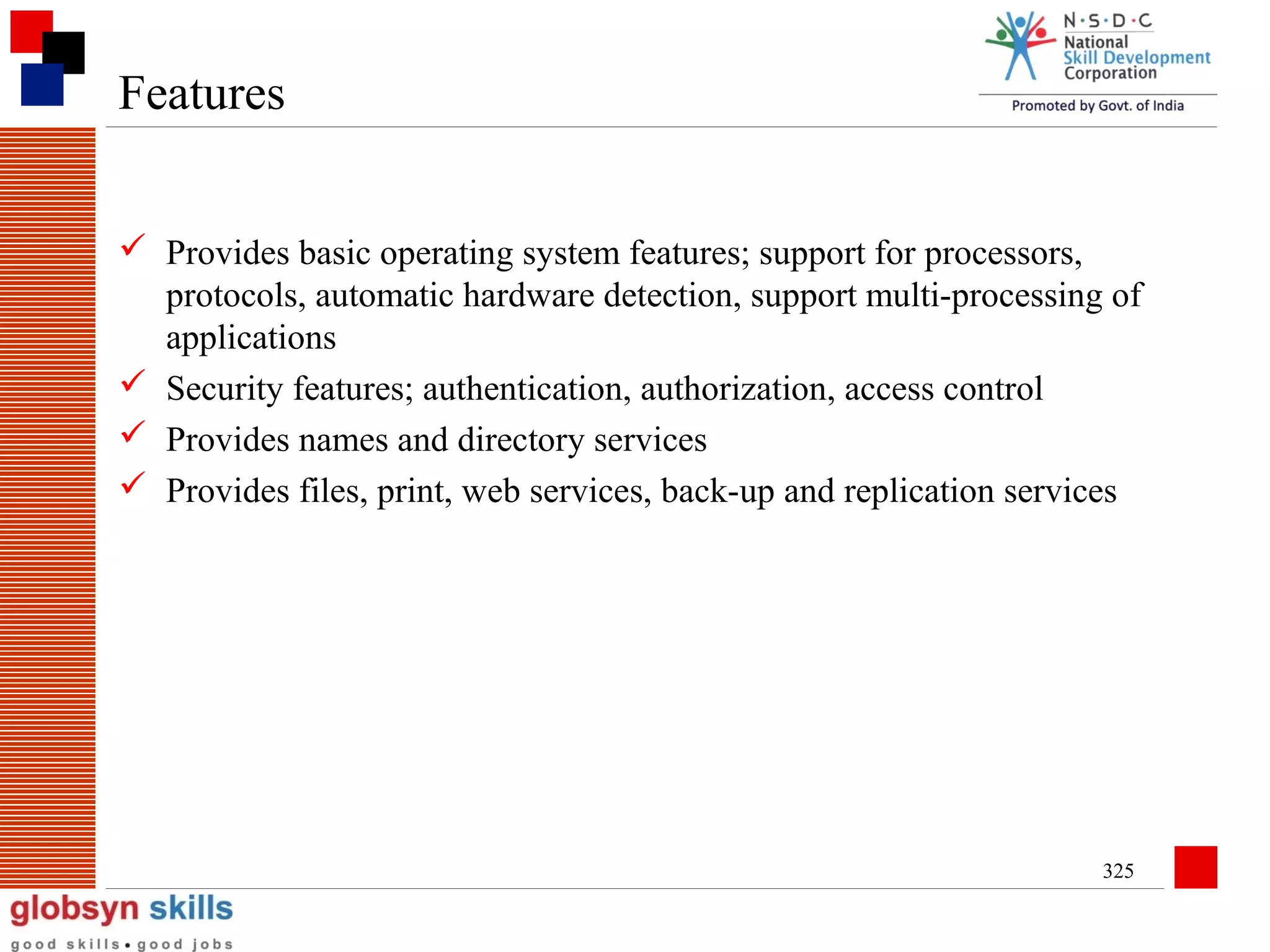 Features
 Provides basic operating system features; support for processors,
protocols, automatic hardware detection, support multi-processing of
applications
 Security features; authentication, authorization, access control
 Provides names and directory services
 Provides files, print, web services, back-up and replication services

325

 