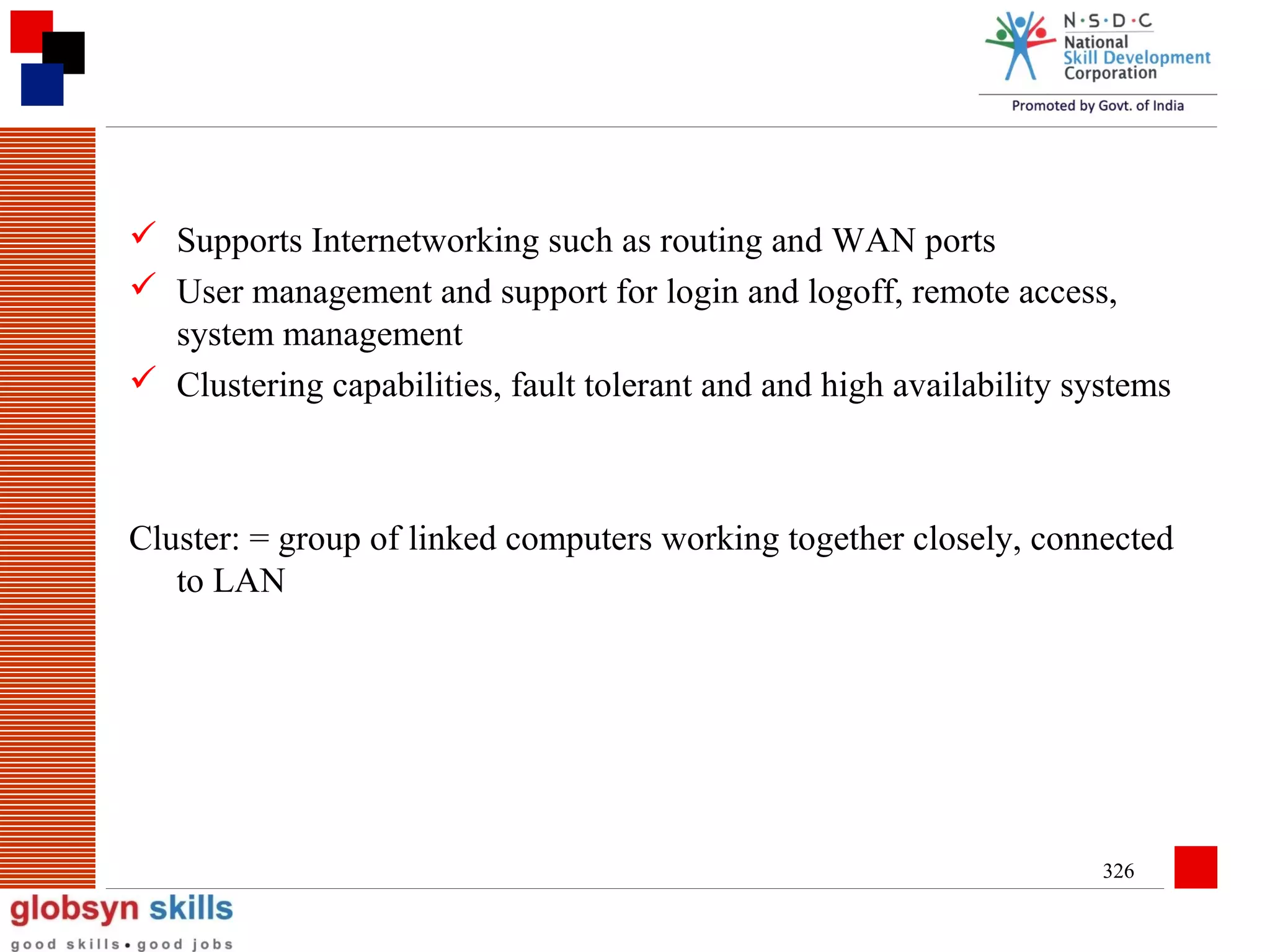  Supports Internetworking such as routing and WAN ports
 User management and support for login and logoff, remote access,
system management
 Clustering capabilities, fault tolerant and and high availability systems

Cluster: = group of linked computers working together closely, connected
to LAN

326

 