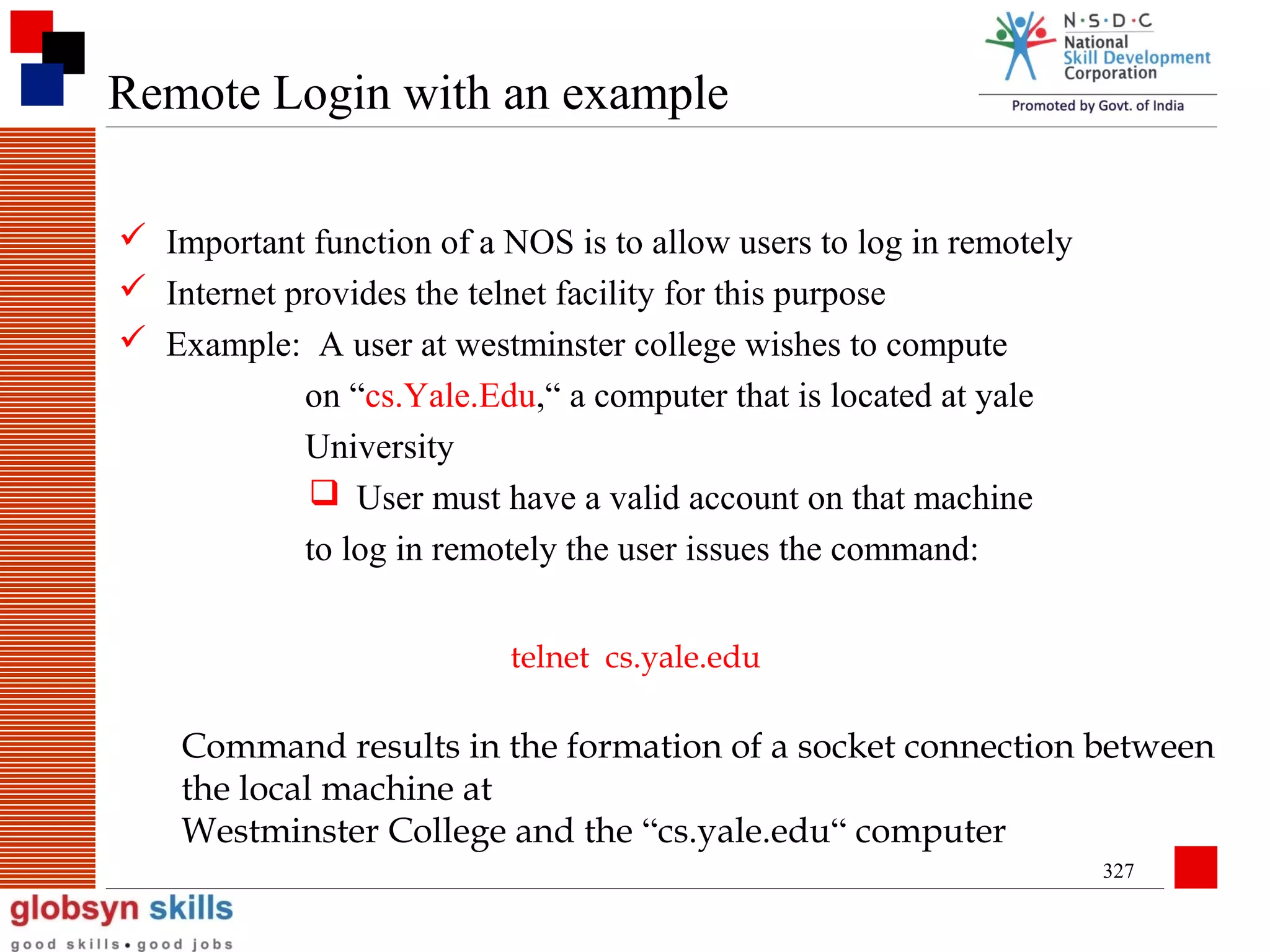 Remote Login with an example
 Important function of a NOS is to allow users to log in remotely
 Internet provides the telnet facility for this purpose
 Example: A user at westminster college wishes to compute
on “cs.Yale.Edu,“ a computer that is located at yale
University
 User must have a valid account on that machine
to log in remotely the user issues the command:
telnet cs.yale.edu

Command results in the formation of a socket connection between
the local machine at
Westminster College and the “cs.yale.edu“ computer
327

 