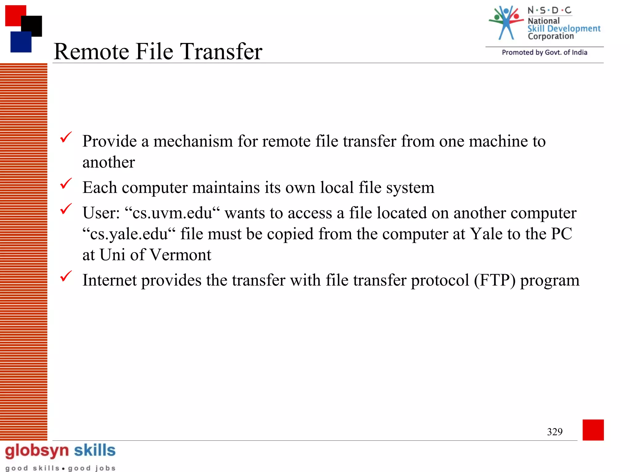 Remote File Transfer

 Provide a mechanism for remote file transfer from one machine to
another
 Each computer maintains its own local file system
 User: “cs.uvm.edu“ wants to access a file located on another computer
“cs.yale.edu“ file must be copied from the computer at Yale to the PC
at Uni of Vermont
 Internet provides the transfer with file transfer protocol (FTP) program

329

 