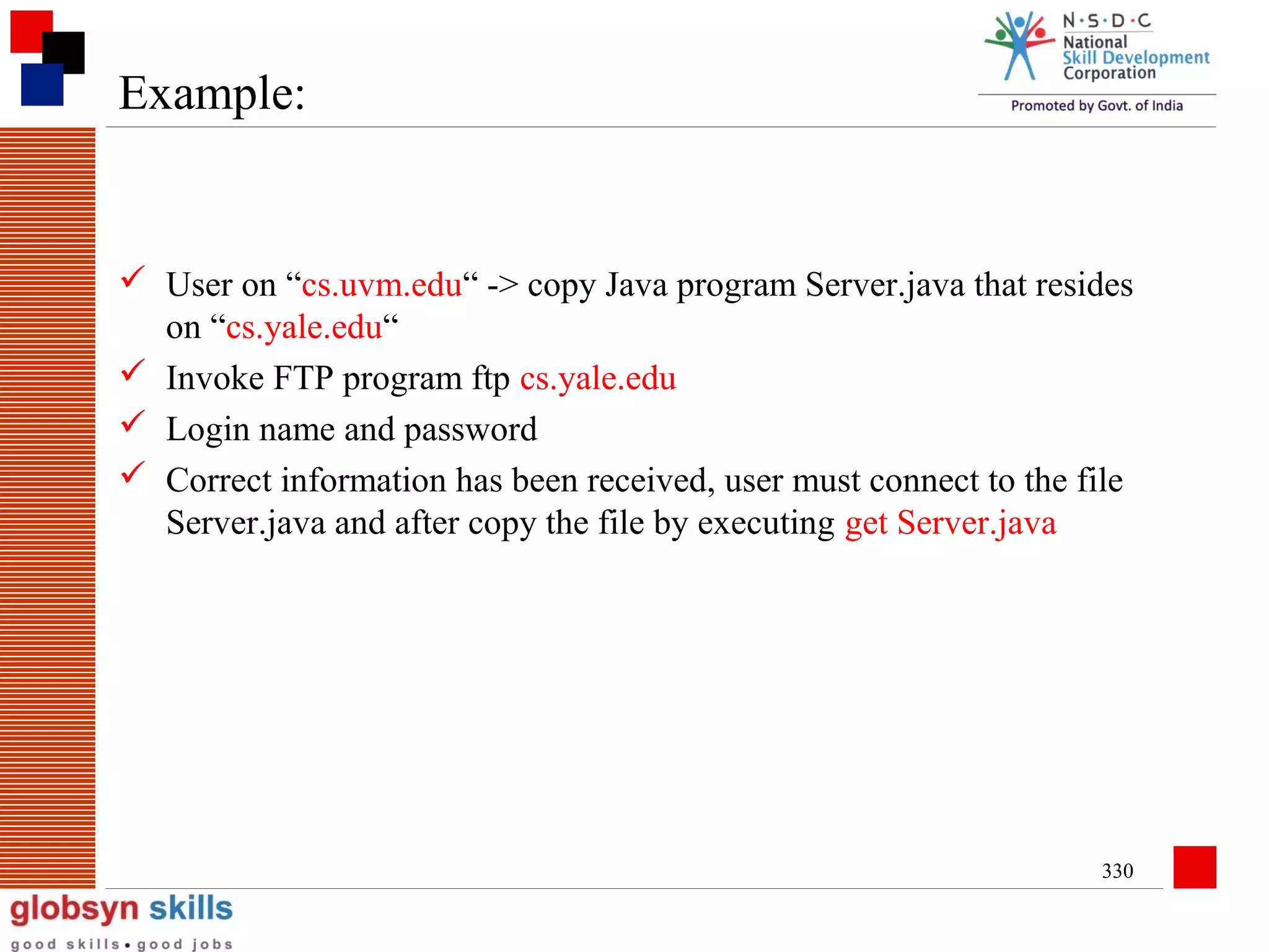 Example:

 User on “cs.uvm.edu“ -> copy Java program Server.java that resides
on “cs.yale.edu“
 Invoke FTP program ftp cs.yale.edu
 Login name and password
 Correct information has been received, user must connect to the file
Server.java and after copy the file by executing get Server.java

330

 
