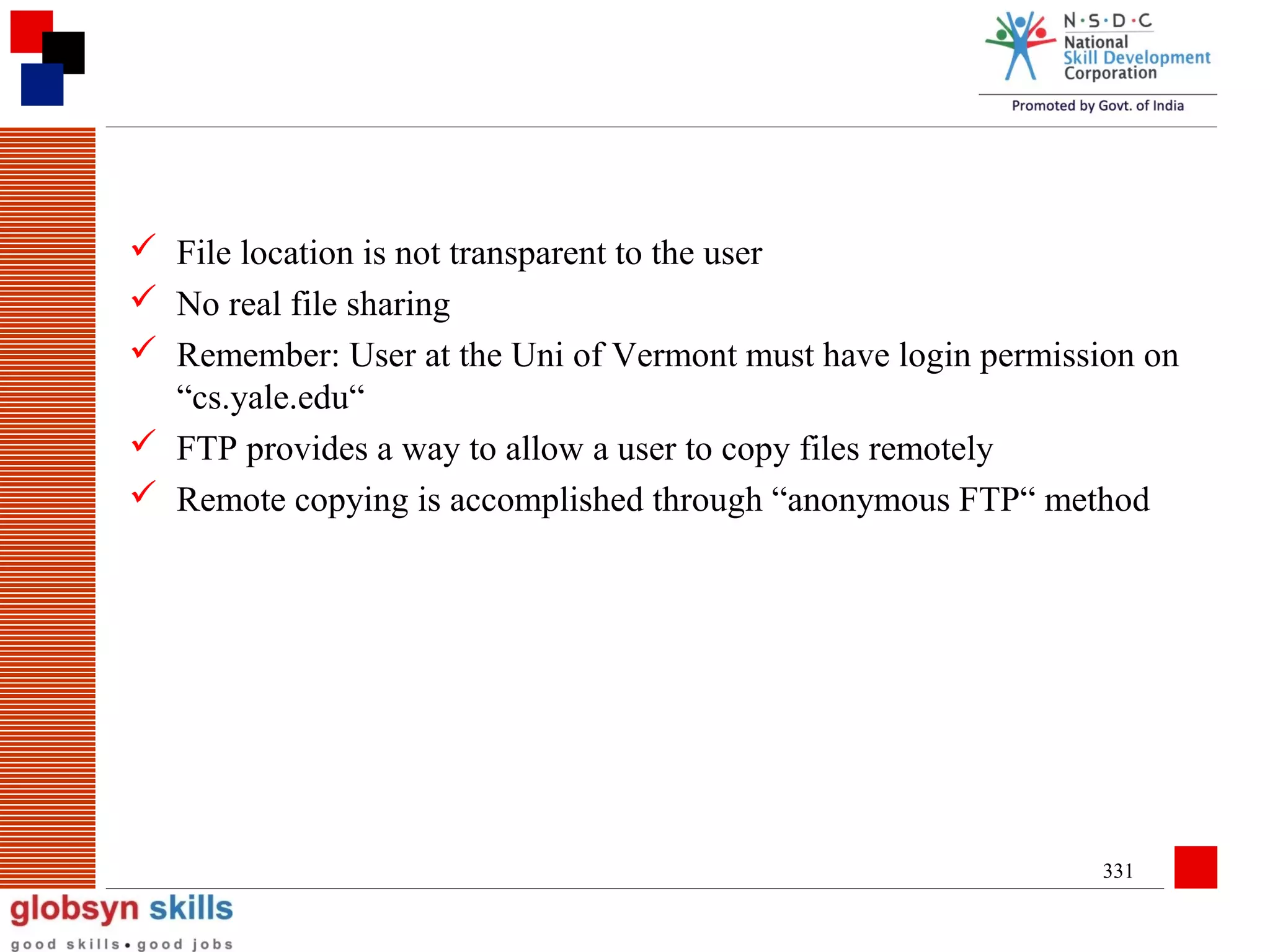 File location is not transparent to the user
 No real file sharing
 Remember: User at the Uni of Vermont must have login permission on
“cs.yale.edu“
 FTP provides a way to allow a user to copy files remotely
 Remote copying is accomplished through “anonymous FTP“ method

331

 