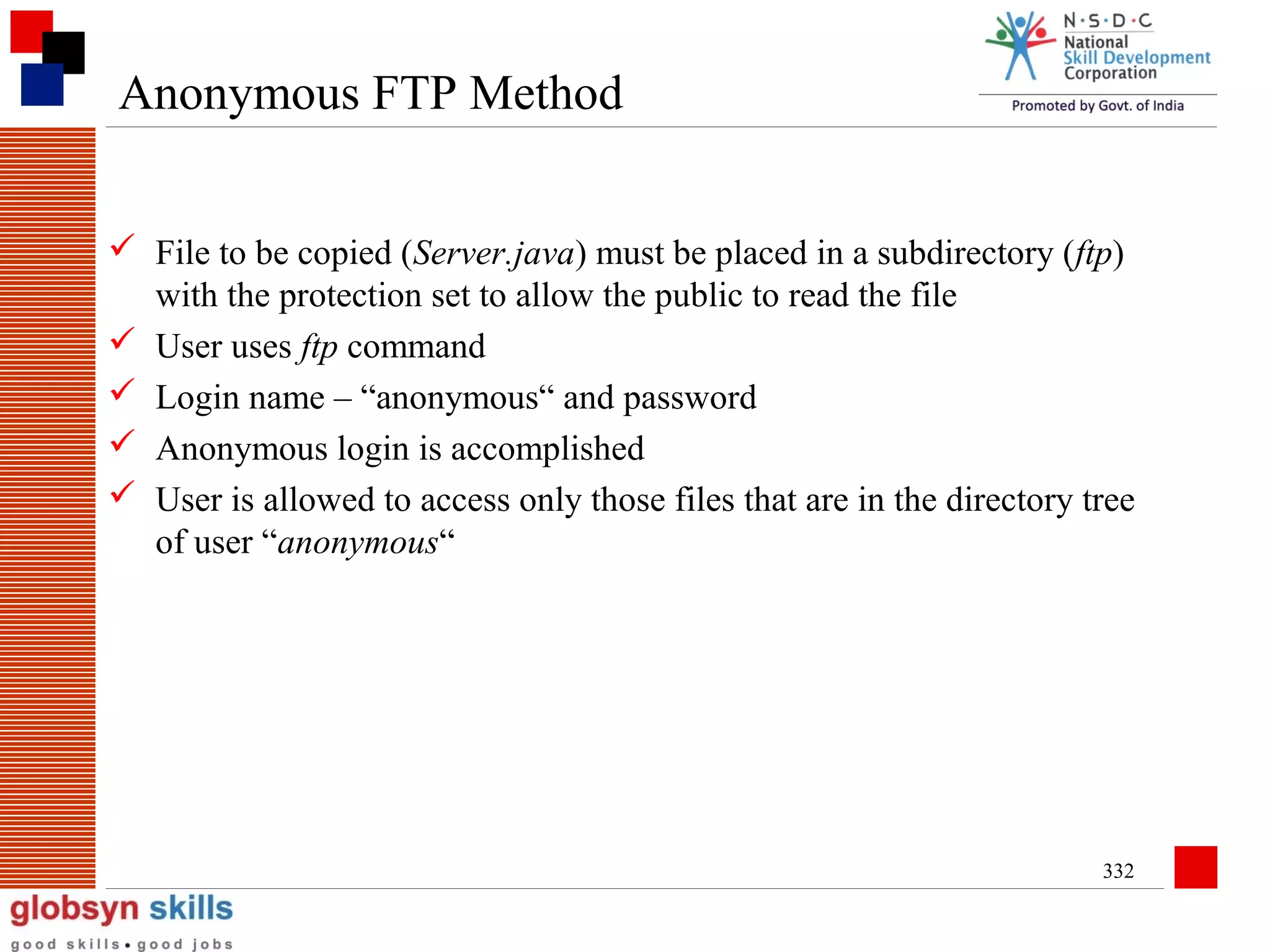 Anonymous FTP Method
 File to be copied (Server.java) must be placed in a subdirectory (ftp)
with the protection set to allow the public to read the file
 User uses ftp command
 Login name – “anonymous“ and password
 Anonymous login is accomplished
 User is allowed to access only those files that are in the directory tree
of user “anonymous“

332

 
