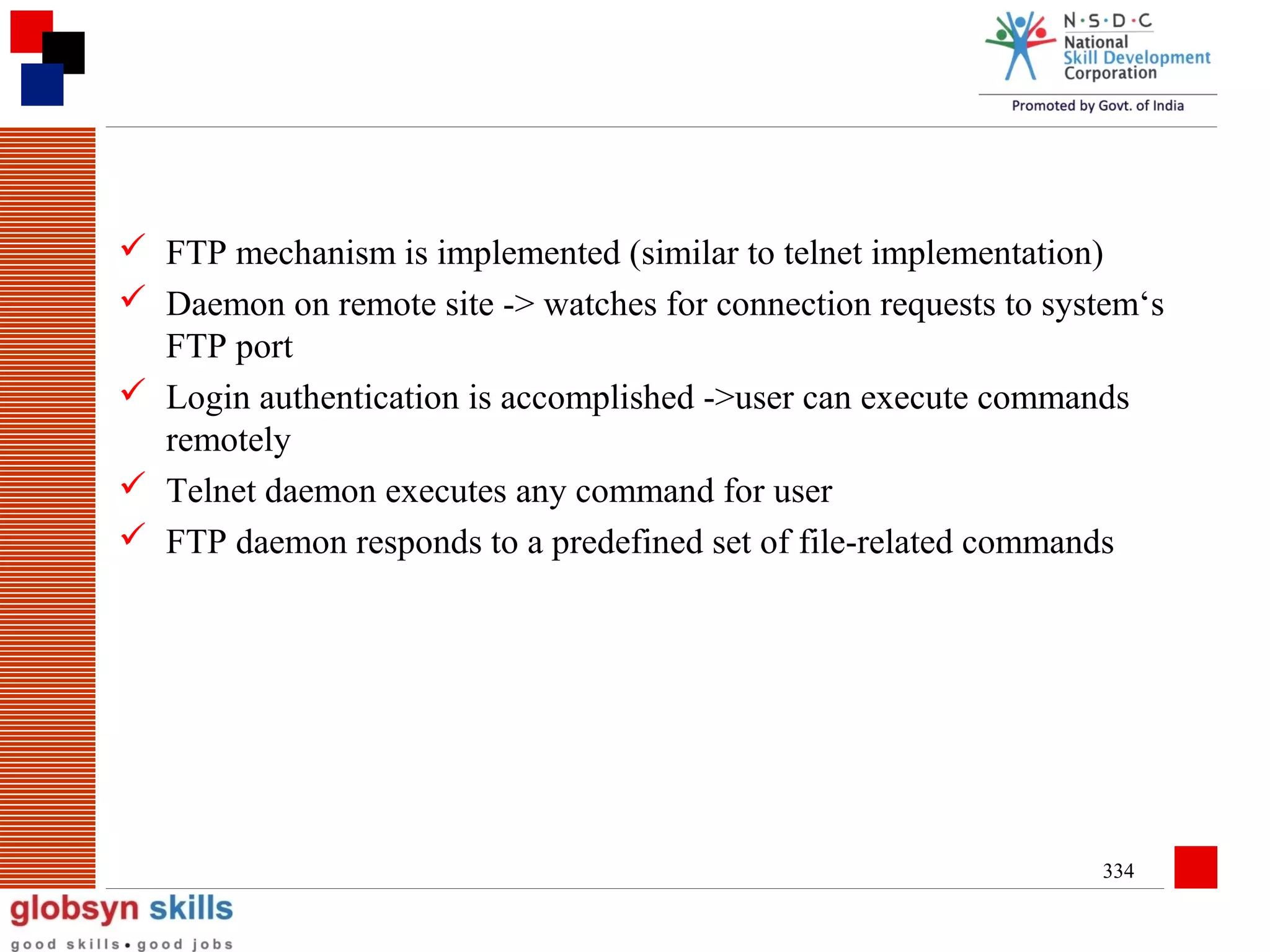  FTP mechanism is implemented (similar to telnet implementation)
 Daemon on remote site -> watches for connection requests to system‘s
FTP port
 Login authentication is accomplished ->user can execute commands
remotely
 Telnet daemon executes any command for user
 FTP daemon responds to a predefined set of file-related commands

334

 