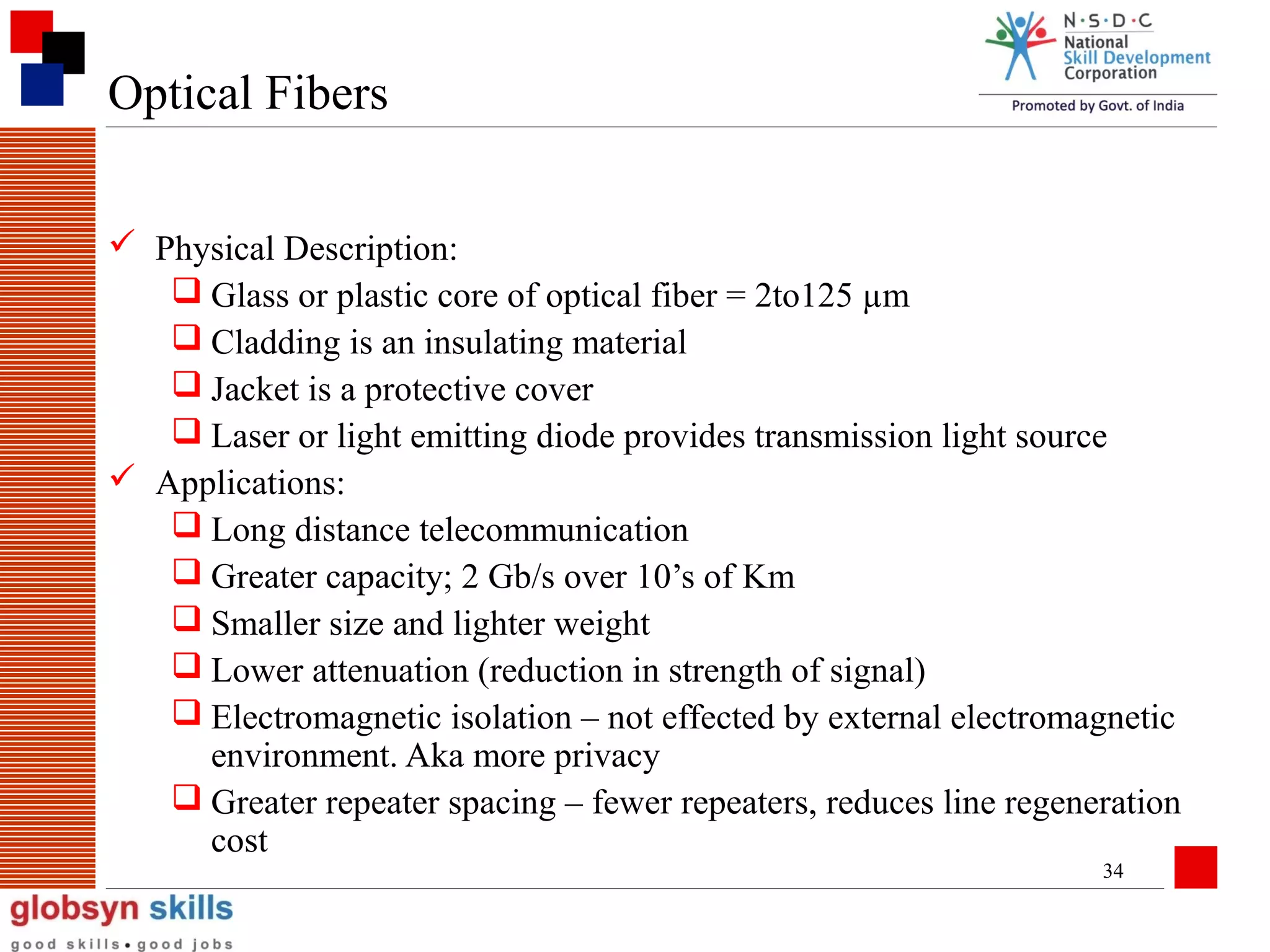Optical Fibers
 Physical Description:
 Glass or plastic core of optical fiber = 2to125 µm
 Cladding is an insulating material
 Jacket is a protective cover
 Laser or light emitting diode provides transmission light source
 Applications:
 Long distance telecommunication
 Greater capacity; 2 Gb/s over 10’s of Km
 Smaller size and lighter weight
 Lower attenuation (reduction in strength of signal)
 Electromagnetic isolation – not effected by external electromagnetic
environment. Aka more privacy
 Greater repeater spacing – fewer repeaters, reduces line regeneration
cost
34

 