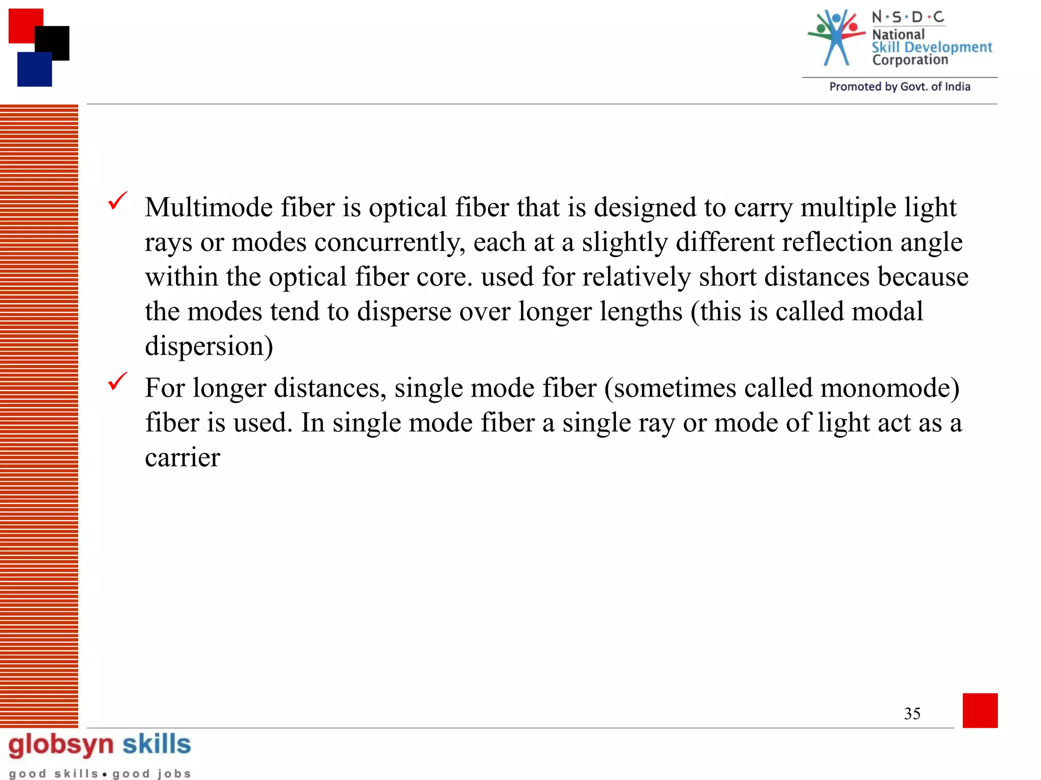  Multimode fiber is optical fiber that is designed to carry multiple light
rays or modes concurrently, each at a slightly different reflection angle
within the optical fiber core. used for relatively short distances because
the modes tend to disperse over longer lengths (this is called modal
dispersion)
 For longer distances, single mode fiber (sometimes called monomode)
fiber is used. In single mode fiber a single ray or mode of light act as a
carrier

35

 
