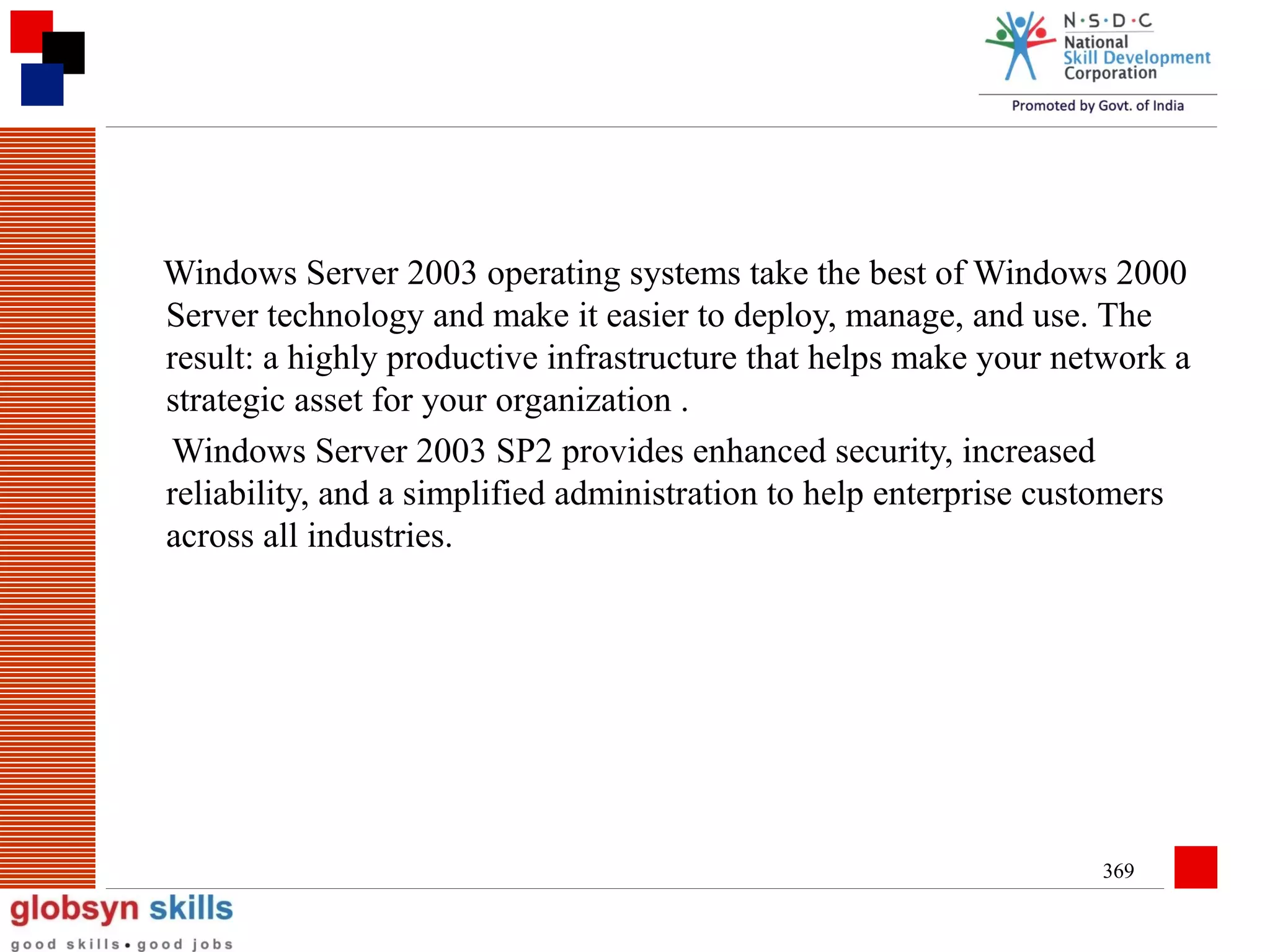 Windows Server 2003 operating systems take the best of Windows 2000
Server technology and make it easier to deploy, manage, and use. The
result: a highly productive infrastructure that helps make your network a
strategic asset for your organization .
Windows Server 2003 SP2 provides enhanced security, increased
reliability, and a simplified administration to help enterprise customers
across all industries.

369

 