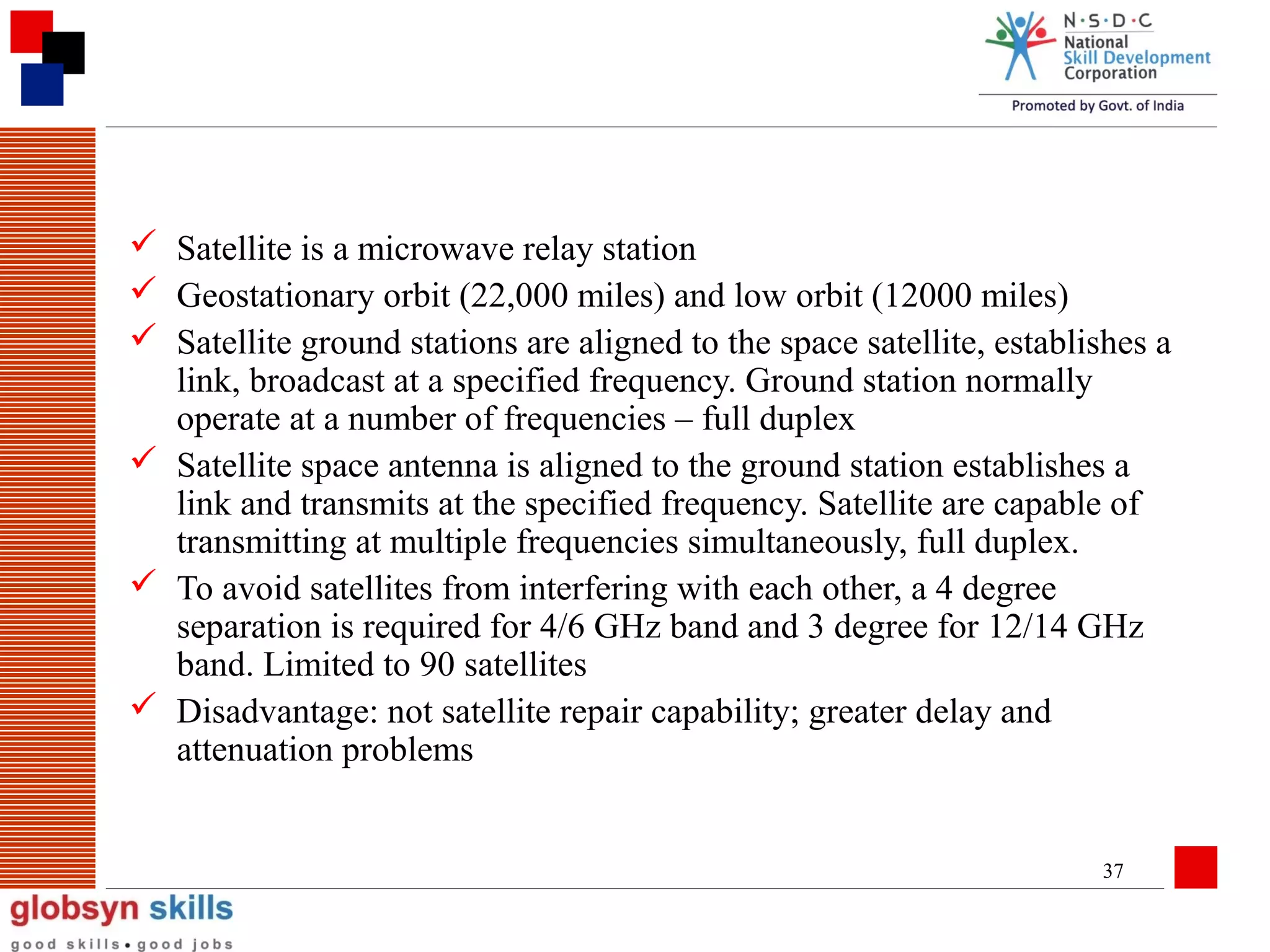  Satellite is a microwave relay station
 Geostationary orbit (22,000 miles) and low orbit (12000 miles)
 Satellite ground stations are aligned to the space satellite, establishes a
link, broadcast at a specified frequency. Ground station normally
operate at a number of frequencies – full duplex
 Satellite space antenna is aligned to the ground station establishes a
link and transmits at the specified frequency. Satellite are capable of
transmitting at multiple frequencies simultaneously, full duplex.
 To avoid satellites from interfering with each other, a 4 degree
separation is required for 4/6 GHz band and 3 degree for 12/14 GHz
band. Limited to 90 satellites
 Disadvantage: not satellite repair capability; greater delay and
attenuation problems

37

 