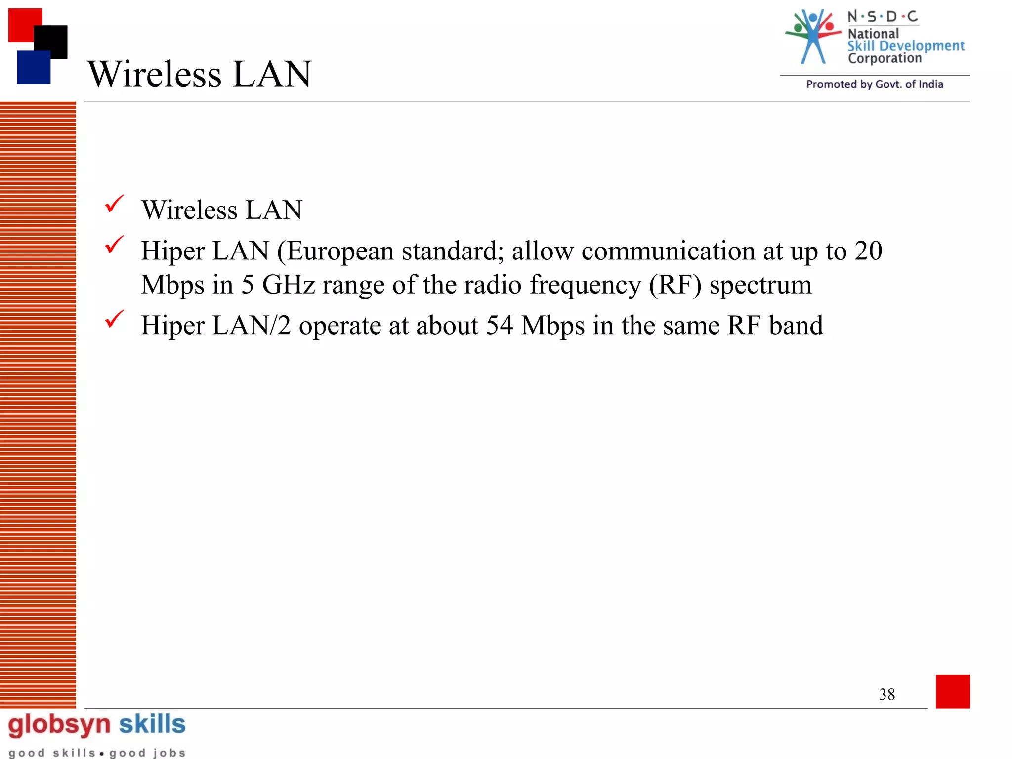 Wireless LAN
 Wireless LAN
 Hiper LAN (European standard; allow communication at up to 20
Mbps in 5 GHz range of the radio frequency (RF) spectrum
 Hiper LAN/2 operate at about 54 Mbps in the same RF band

38

 