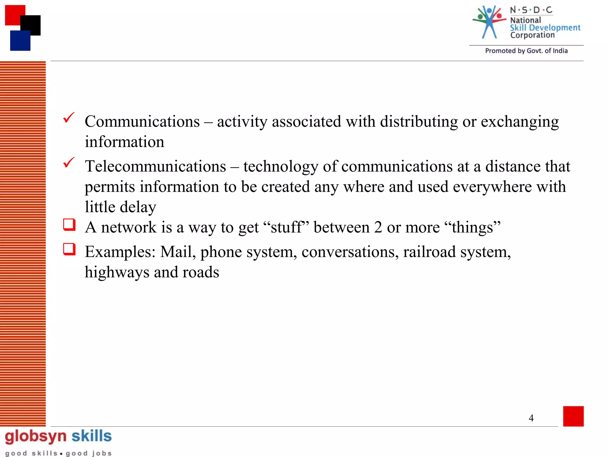  Communications – activity associated with distributing or exchanging
information
 Telecommunications – technology of communications at a distance that
permits information to be created any where and used everywhere with
little delay
 A network is a way to get “stuff” between 2 or more “things”
 Examples: Mail, phone system, conversations, railroad system,
highways and roads

4

 