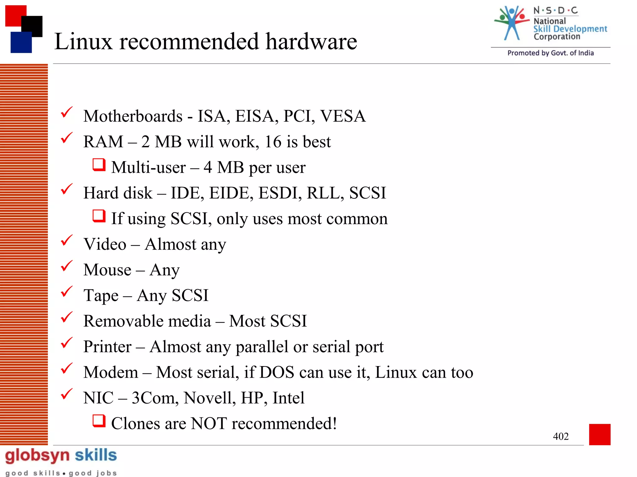 Linux recommended hardware
 Motherboards - ISA, EISA, PCI, VESA
 RAM – 2 MB will work, 16 is best
 Multi-user – 4 MB per user
 Hard disk – IDE, EIDE, ESDI, RLL, SCSI
 If using SCSI, only uses most common
 Video – Almost any
 Mouse – Any
 Tape – Any SCSI
 Removable media – Most SCSI
 Printer – Almost any parallel or serial port
 Modem – Most serial, if DOS can use it, Linux can too
 NIC – 3Com, Novell, HP, Intel
 Clones are NOT recommended!

402

 