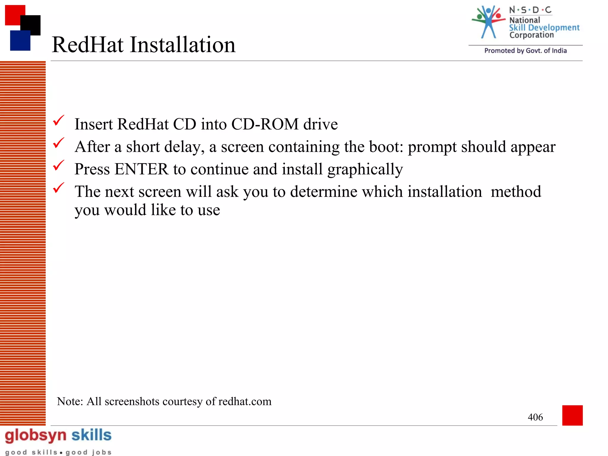 RedHat Installation





Insert RedHat CD into CD-ROM drive
After a short delay, a screen containing the boot: prompt should appear
Press ENTER to continue and install graphically
The next screen will ask you to determine which installation method
you would like to use

Note: All screenshots courtesy of redhat.com
406

 