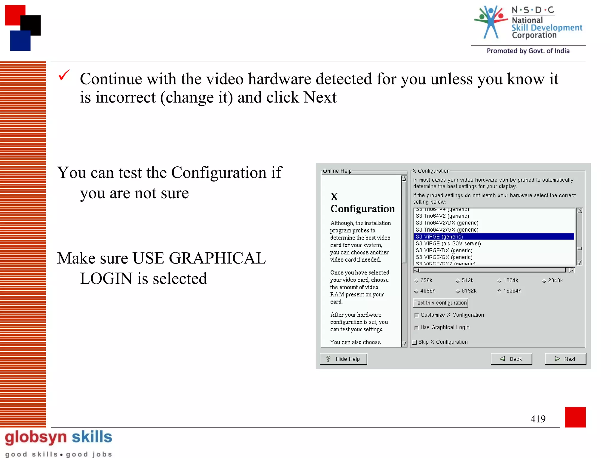  Continue with the video hardware detected for you unless you know it
is incorrect (change it) and click Next

You can test the Configuration if
you are not sure

Make sure USE GRAPHICAL
LOGIN is selected

419

 