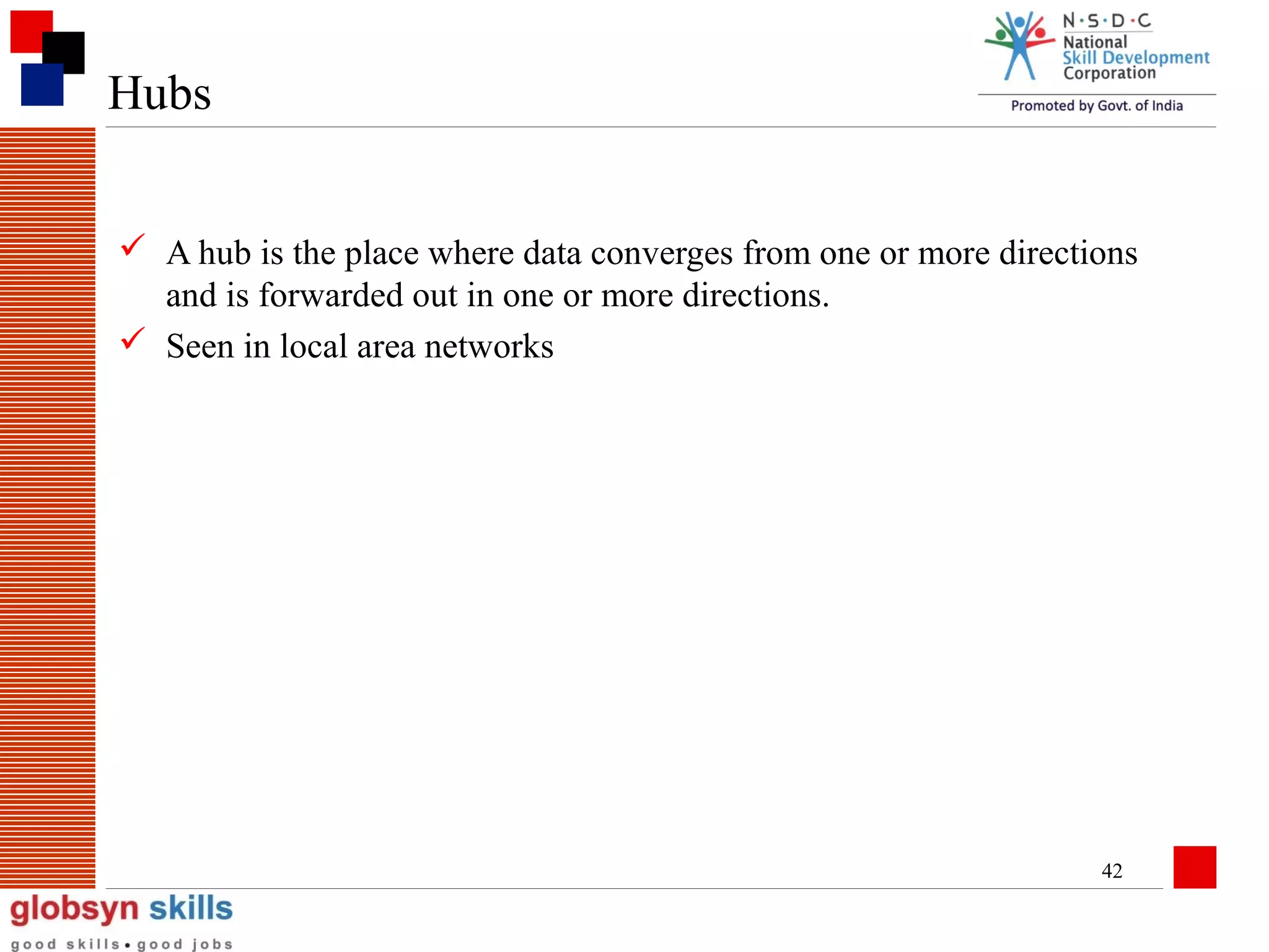 Hubs
 A hub is the place where data converges from one or more directions
and is forwarded out in one or more directions.
 Seen in local area networks

42

 