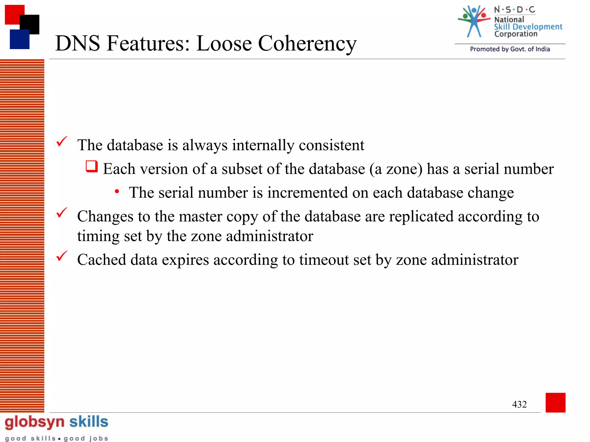 DNS Features: Loose Coherency

 The database is always internally consistent
 Each version of a subset of the database (a zone) has a serial number
• The serial number is incremented on each database change
 Changes to the master copy of the database are replicated according to
timing set by the zone administrator
 Cached data expires according to timeout set by zone administrator

432

 