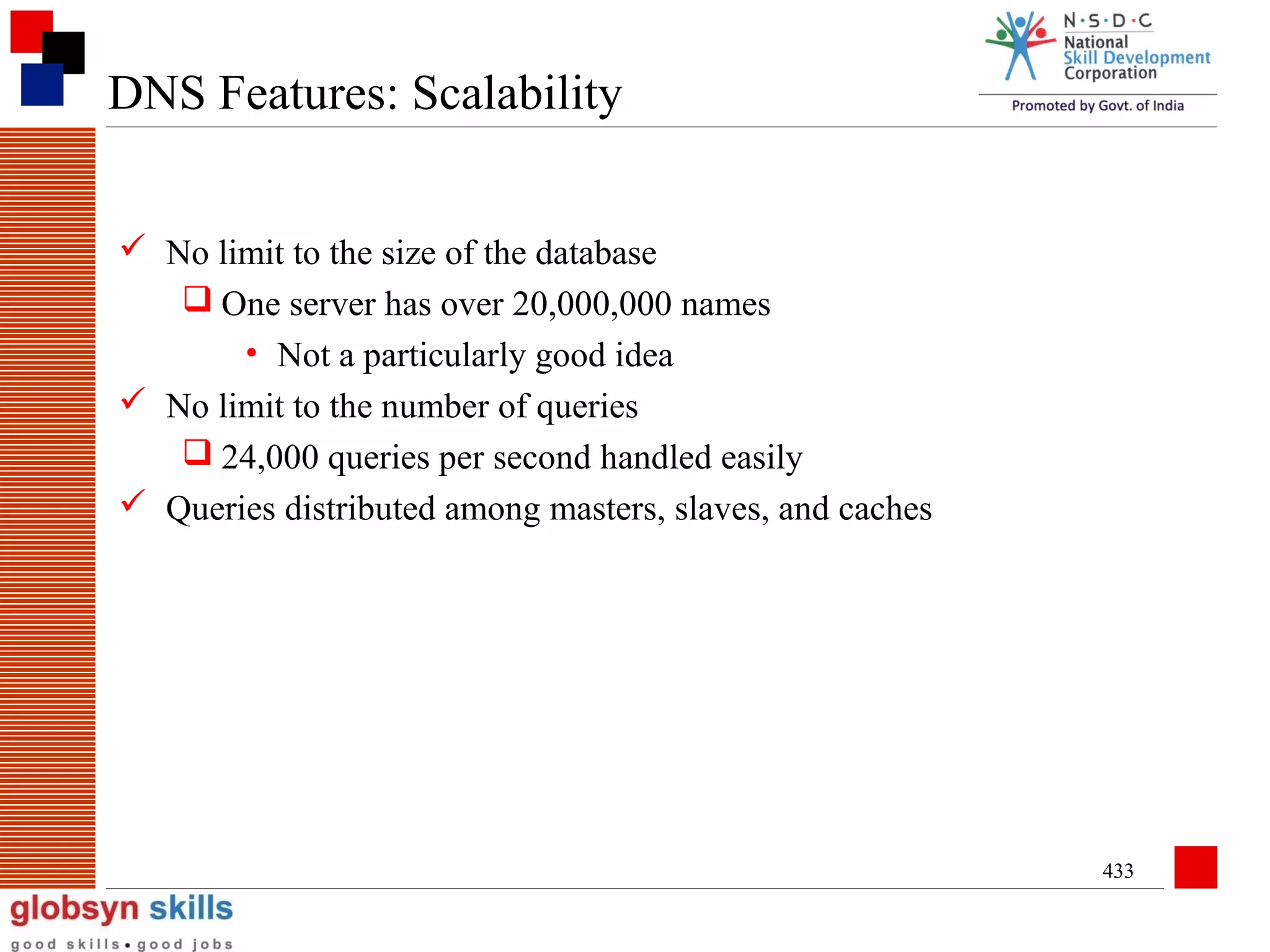DNS Features: Scalability
 No limit to the size of the database
 One server has over 20,000,000 names
• Not a particularly good idea
 No limit to the number of queries
 24,000 queries per second handled easily
 Queries distributed among masters, slaves, and caches

433

 
