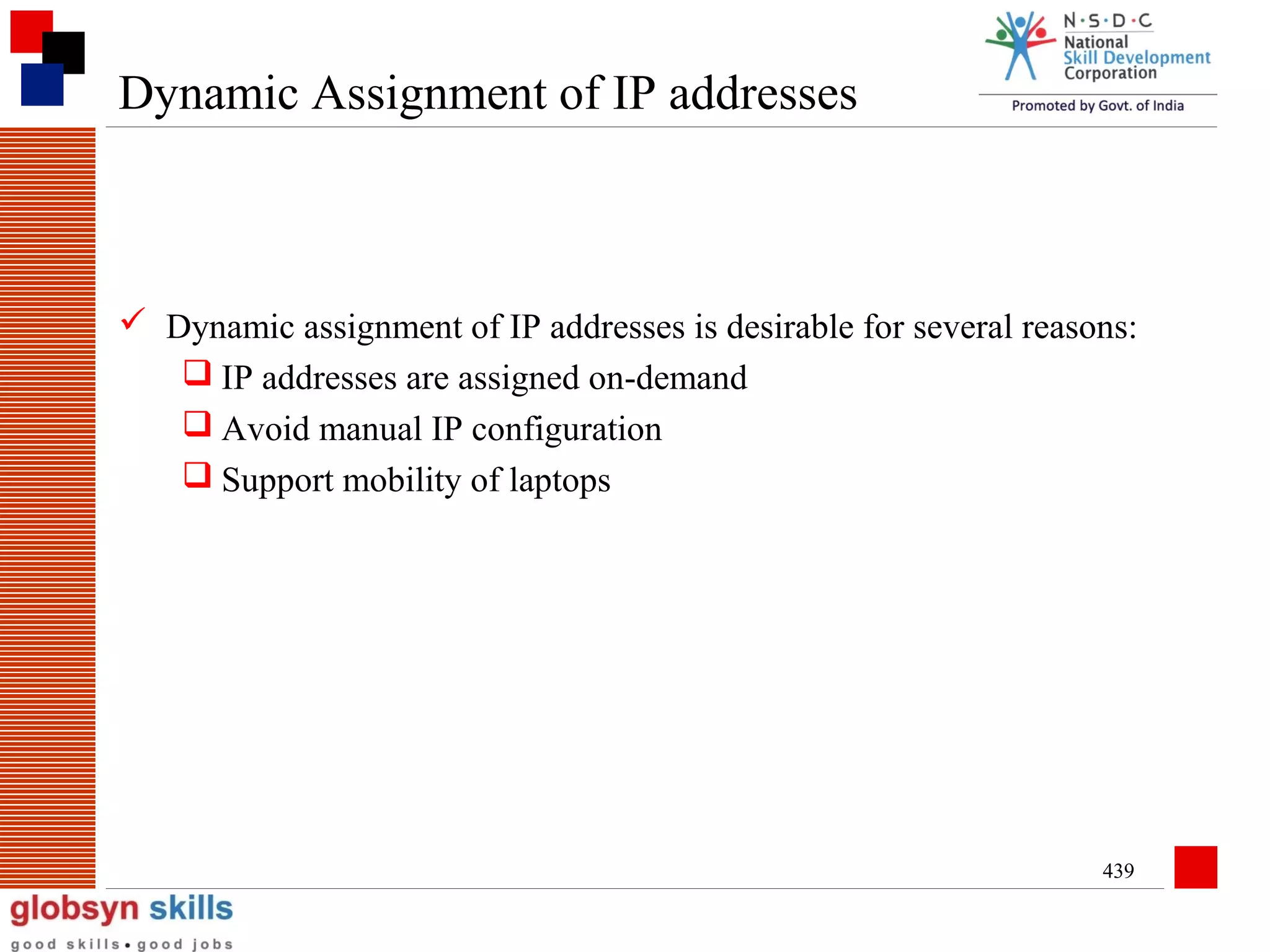 Dynamic Assignment of IP addresses

 Dynamic assignment of IP addresses is desirable for several reasons:
 IP addresses are assigned on-demand
 Avoid manual IP configuration
 Support mobility of laptops

439

 