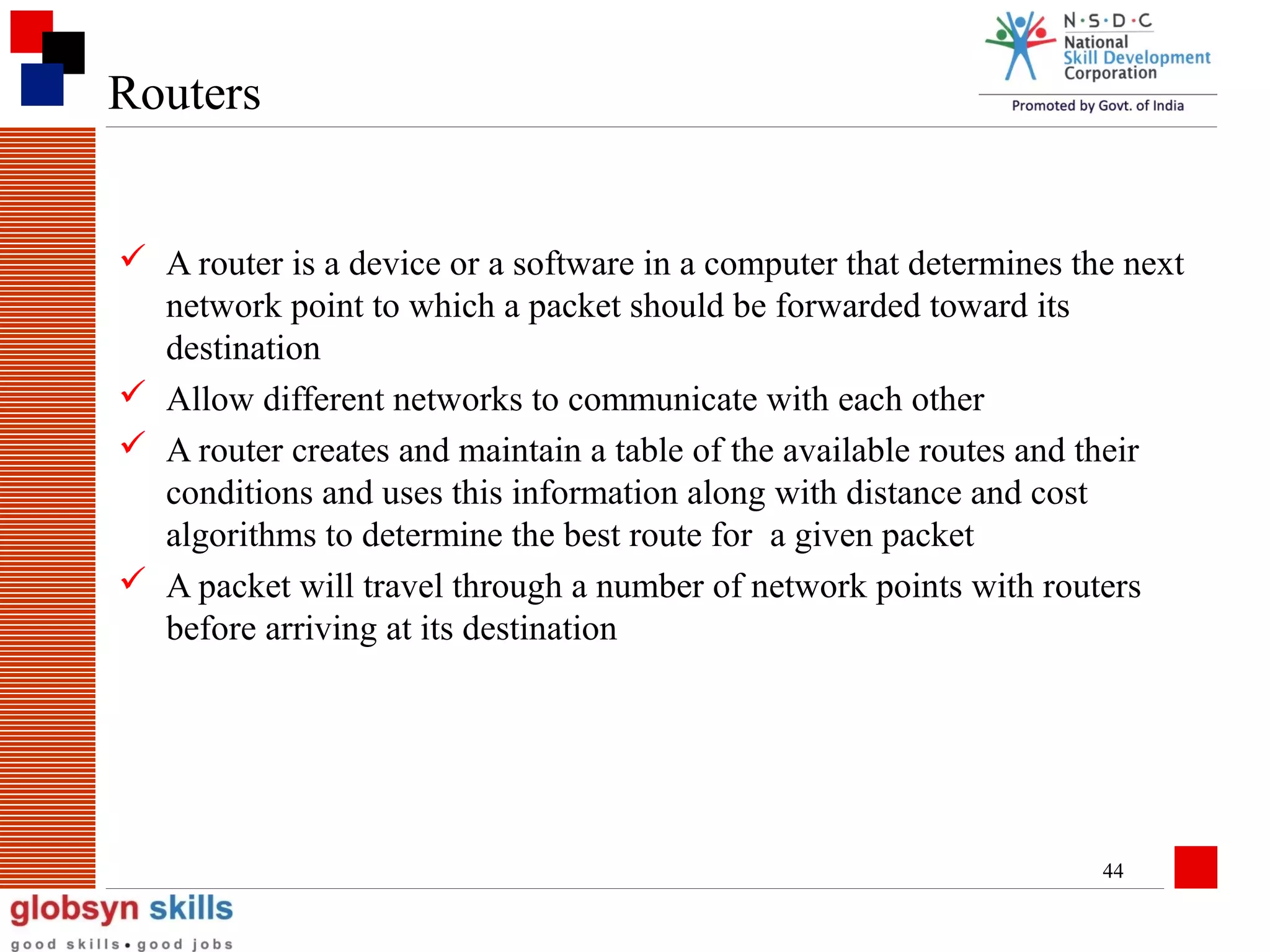 Routers
 A router is a device or a software in a computer that determines the next
network point to which a packet should be forwarded toward its
destination
 Allow different networks to communicate with each other
 A router creates and maintain a table of the available routes and their
conditions and uses this information along with distance and cost
algorithms to determine the best route for a given packet
 A packet will travel through a number of network points with routers
before arriving at its destination

44

 