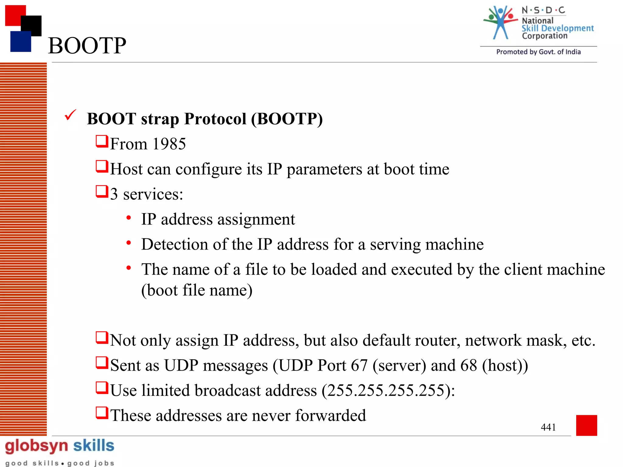 BOOTP
 BOOT strap Protocol (BOOTP)
From 1985
Host can configure its IP parameters at boot time
3 services:
• IP address assignment
• Detection of the IP address for a serving machine
• The name of a file to be loaded and executed by the client machine
(boot file name)
Not only assign IP address, but also default router, network mask, etc.
Sent as UDP messages (UDP Port 67 (server) and 68 (host))
Use limited broadcast address (255.255.255.255):
These addresses are never forwarded
441

 