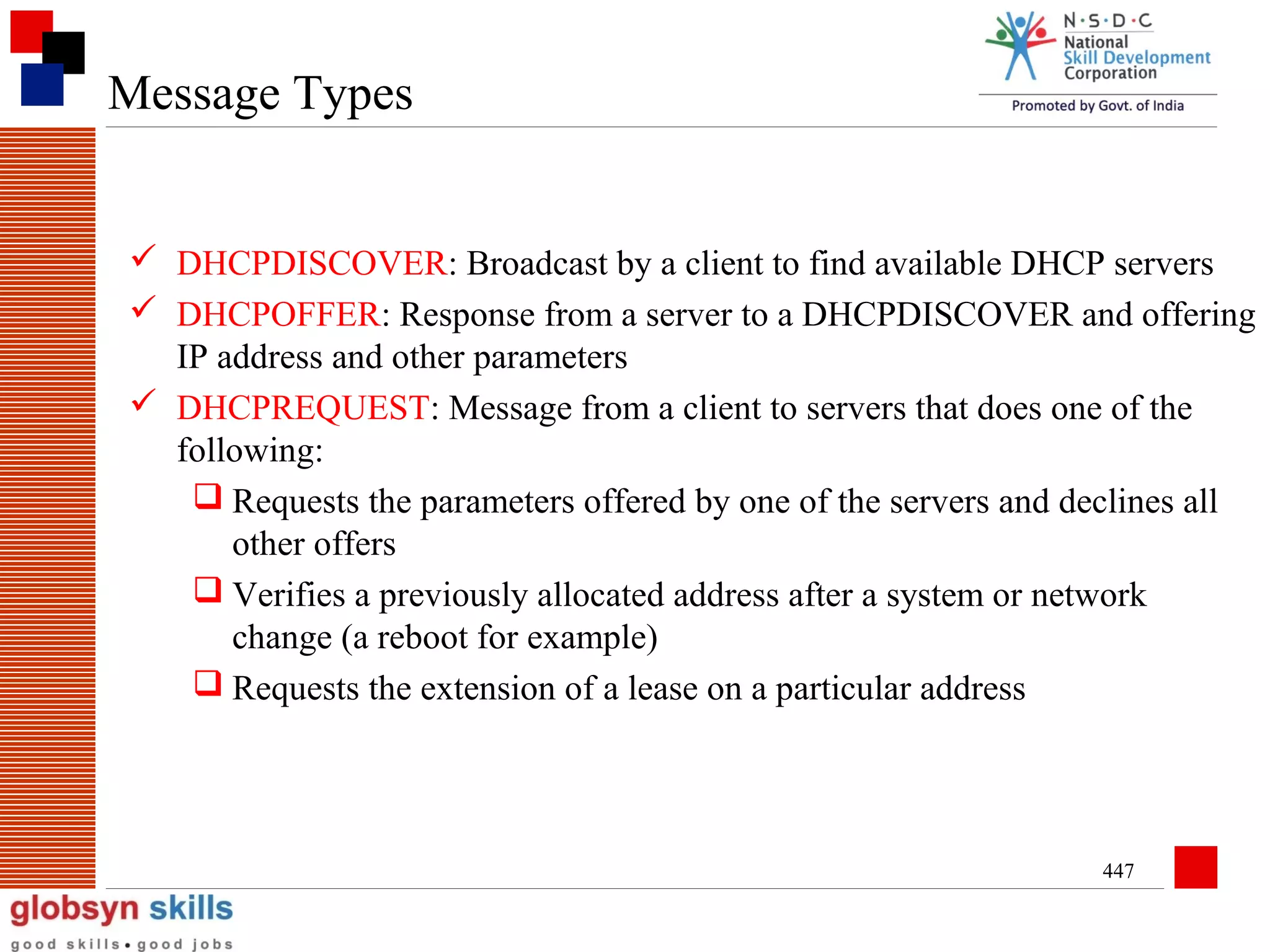 Message Types
 DHCPDISCOVER: Broadcast by a client to find available DHCP servers
 DHCPOFFER: Response from a server to a DHCPDISCOVER and offering
IP address and other parameters
 DHCPREQUEST: Message from a client to servers that does one of the
following:
 Requests the parameters offered by one of the servers and declines all
other offers
 Verifies a previously allocated address after a system or network
change (a reboot for example)
 Requests the extension of a lease on a particular address

447

 