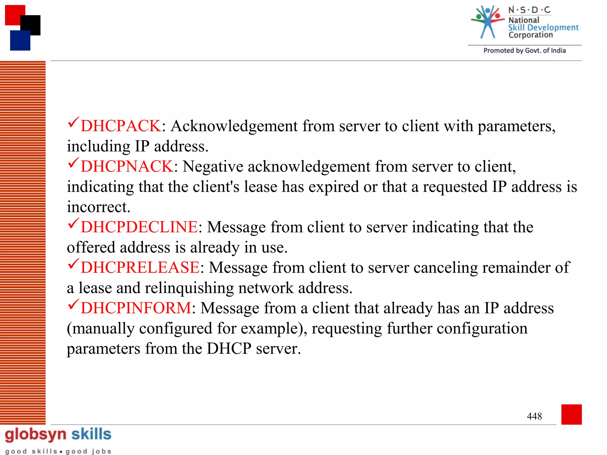 DHCPACK: Acknowledgement from server to client with parameters,
including IP address.
DHCPNACK: Negative acknowledgement from server to client,
indicating that the client's lease has expired or that a requested IP address is
incorrect.
DHCPDECLINE: Message from client to server indicating that the
offered address is already in use.
DHCPRELEASE: Message from client to server canceling remainder of
a lease and relinquishing network address.
DHCPINFORM: Message from a client that already has an IP address
(manually configured for example), requesting further configuration
parameters from the DHCP server.

448

 