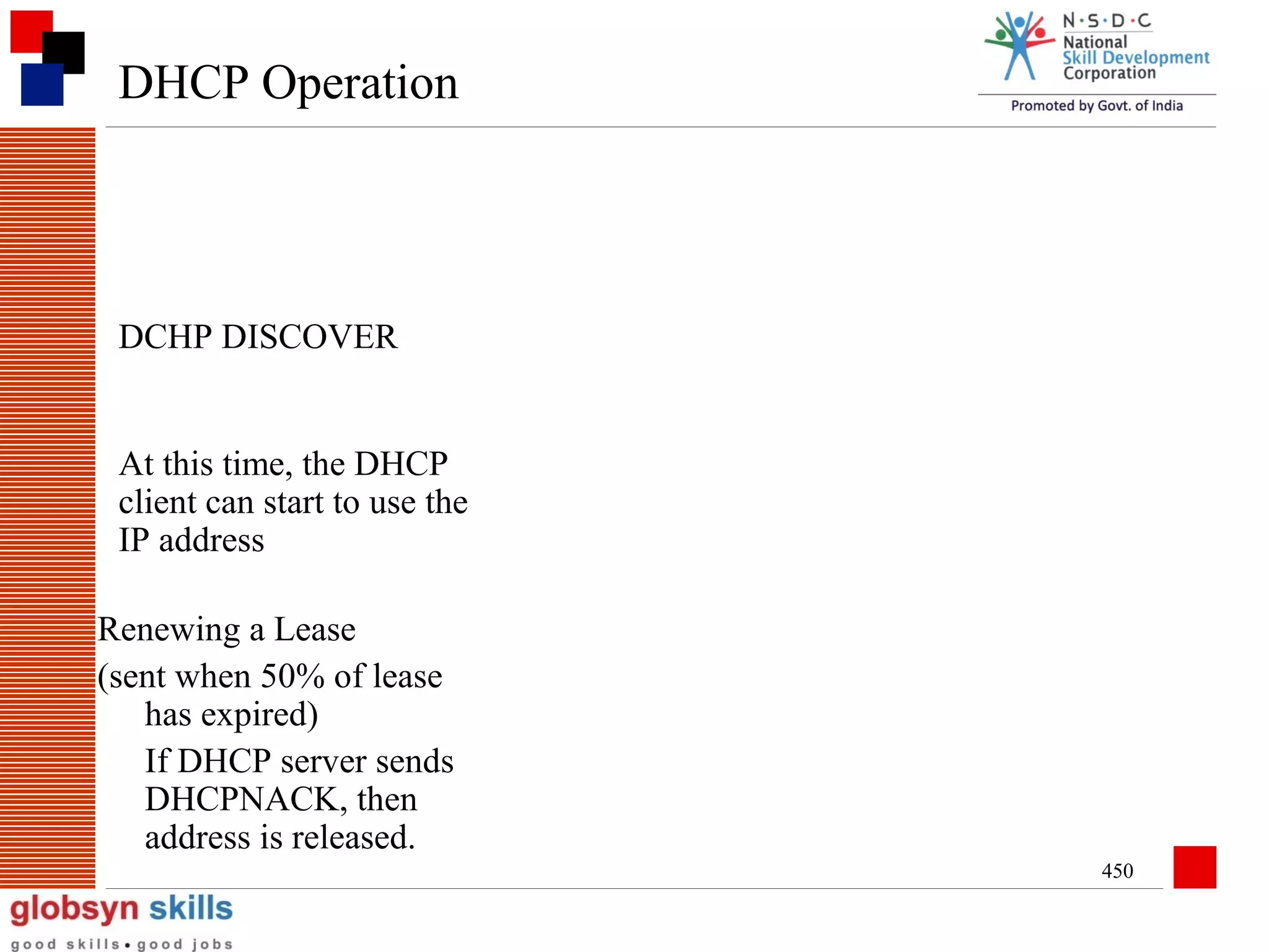 DHCP Operation

DCHP DISCOVER
At this time, the DHCP
client can start to use the
IP address
Renewing a Lease
(sent when 50% of lease
has expired)
If DHCP server sends
DHCPNACK, then
address is released.
450

 