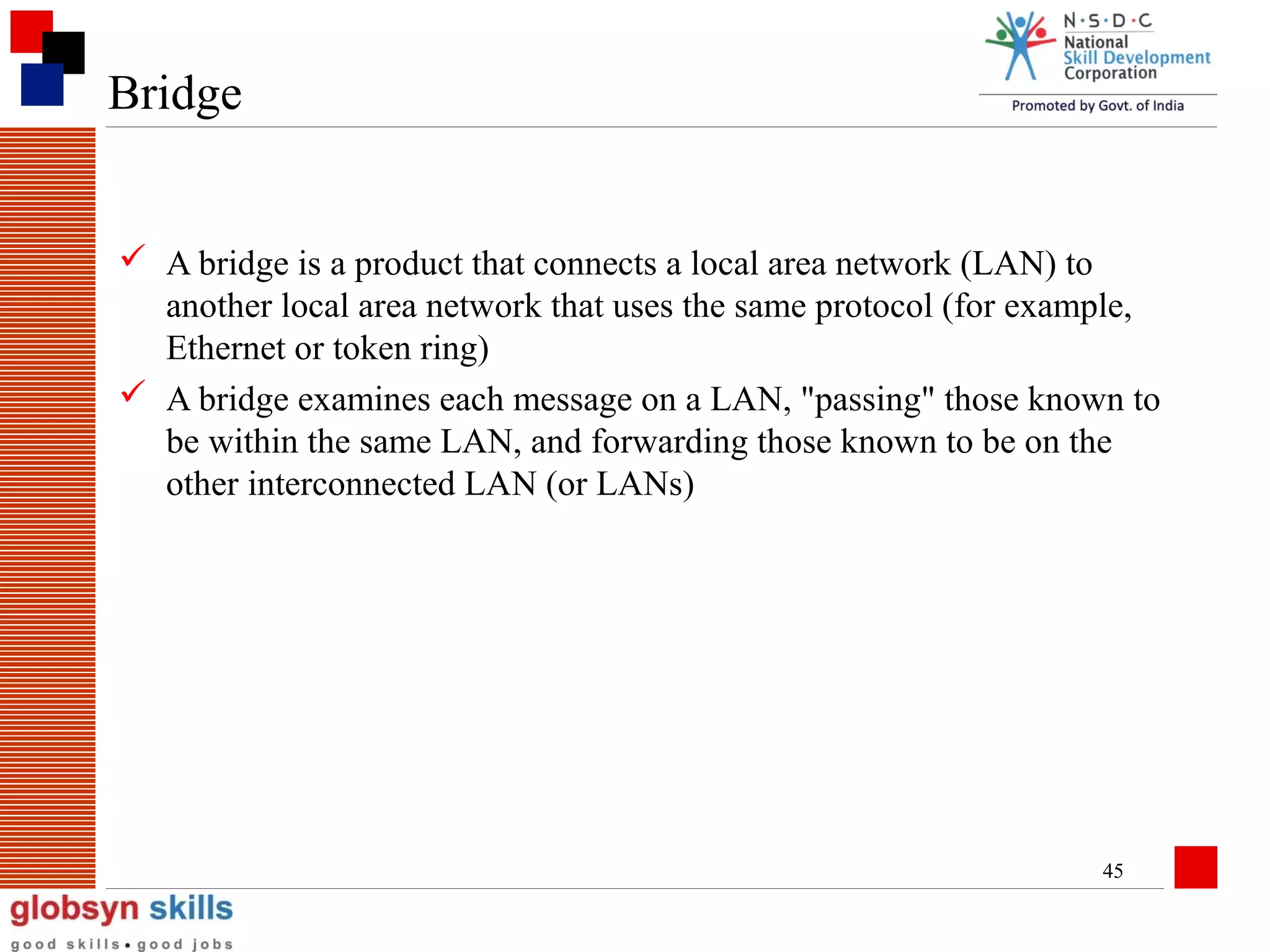 Bridge
 A bridge is a product that connects a local area network (LAN) to
another local area network that uses the same protocol (for example,
Ethernet or token ring)
 A bridge examines each message on a LAN, "passing" those known to
be within the same LAN, and forwarding those known to be on the
other interconnected LAN (or LANs)

45

 