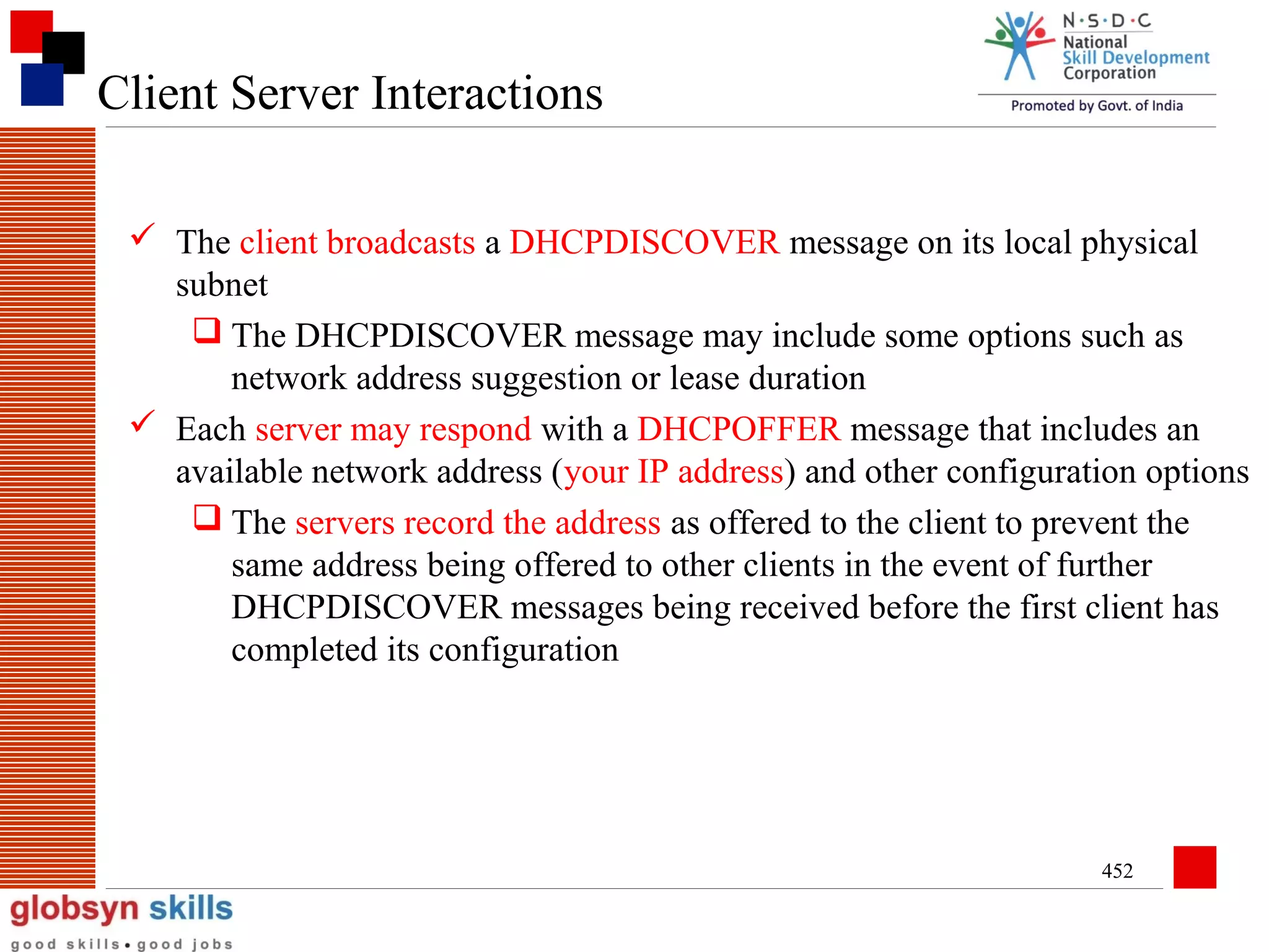 Client Server Interactions
 The client broadcasts a DHCPDISCOVER message on its local physical
subnet
 The DHCPDISCOVER message may include some options such as
network address suggestion or lease duration
 Each server may respond with a DHCPOFFER message that includes an
available network address (your IP address) and other configuration options
 The servers record the address as offered to the client to prevent the
same address being offered to other clients in the event of further
DHCPDISCOVER messages being received before the first client has
completed its configuration

452

 