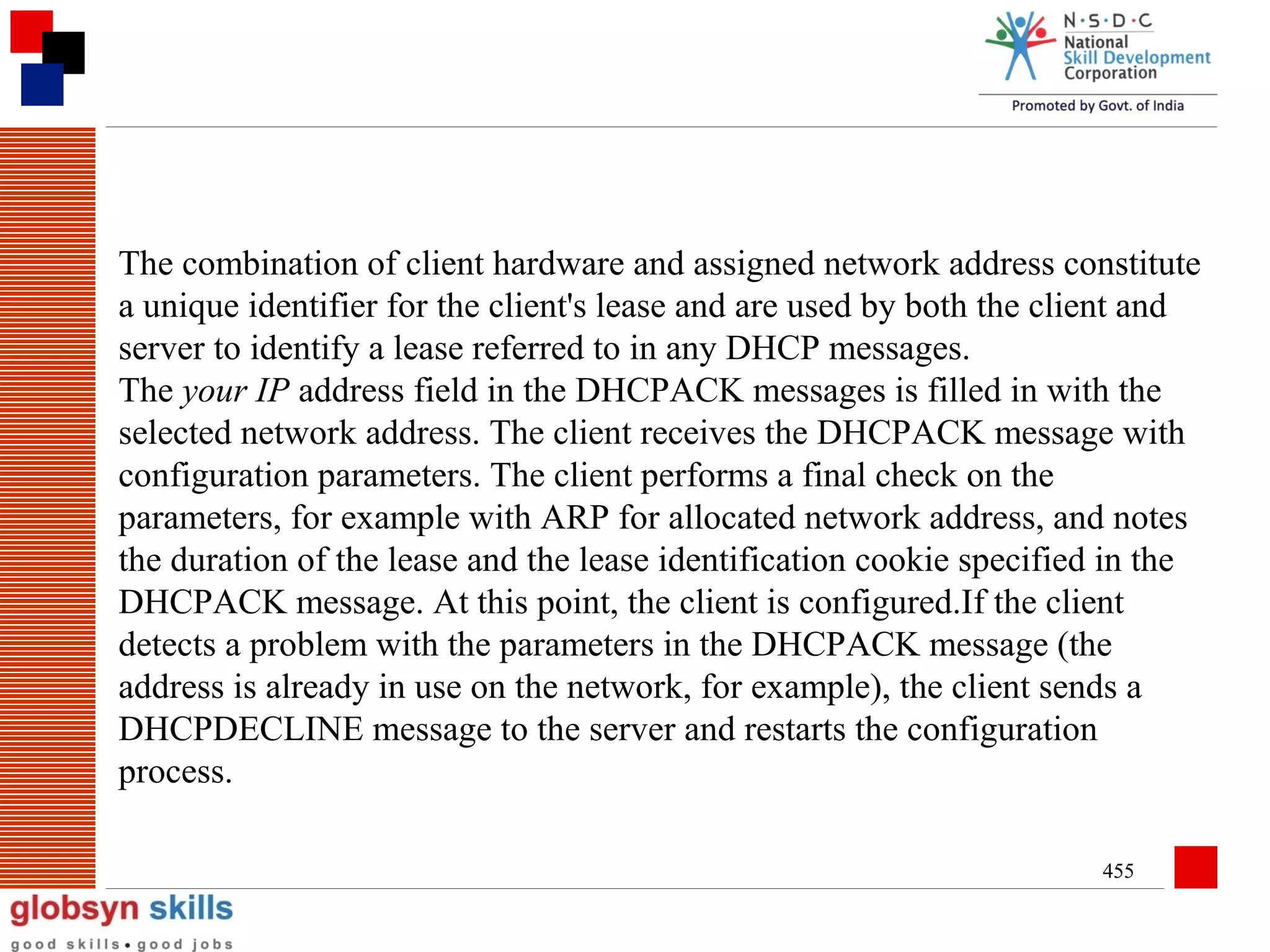 The combination of client hardware and assigned network address constitute
a unique identifier for the client's lease and are used by both the client and
server to identify a lease referred to in any DHCP messages.
The your IP address field in the DHCPACK messages is filled in with the
selected network address. The client receives the DHCPACK message with
configuration parameters. The client performs a final check on the
parameters, for example with ARP for allocated network address, and notes
the duration of the lease and the lease identification cookie specified in the
DHCPACK message. At this point, the client is configured.If the client
detects a problem with the parameters in the DHCPACK message (the
address is already in use on the network, for example), the client sends a
DHCPDECLINE message to the server and restarts the configuration
process.
455

 
