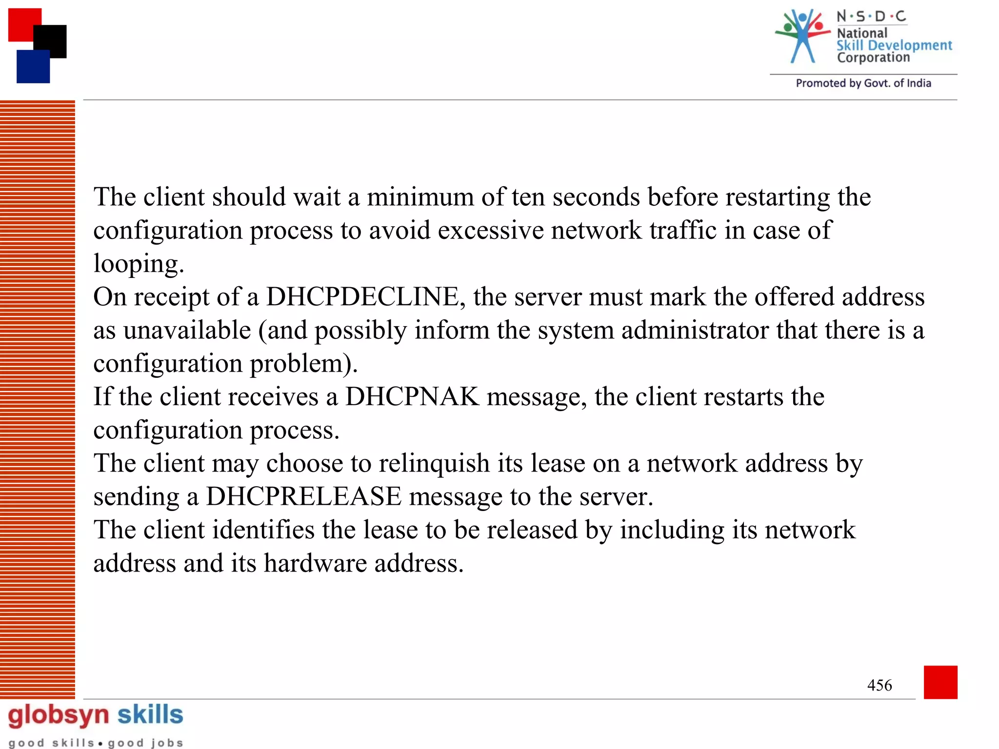 The client should wait a minimum of ten seconds before restarting the
configuration process to avoid excessive network traffic in case of
looping.
On receipt of a DHCPDECLINE, the server must mark the offered address
as unavailable (and possibly inform the system administrator that there is a
configuration problem).
If the client receives a DHCPNAK message, the client restarts the
configuration process.
The client may choose to relinquish its lease on a network address by
sending a DHCPRELEASE message to the server.
The client identifies the lease to be released by including its network
address and its hardware address.

456

 