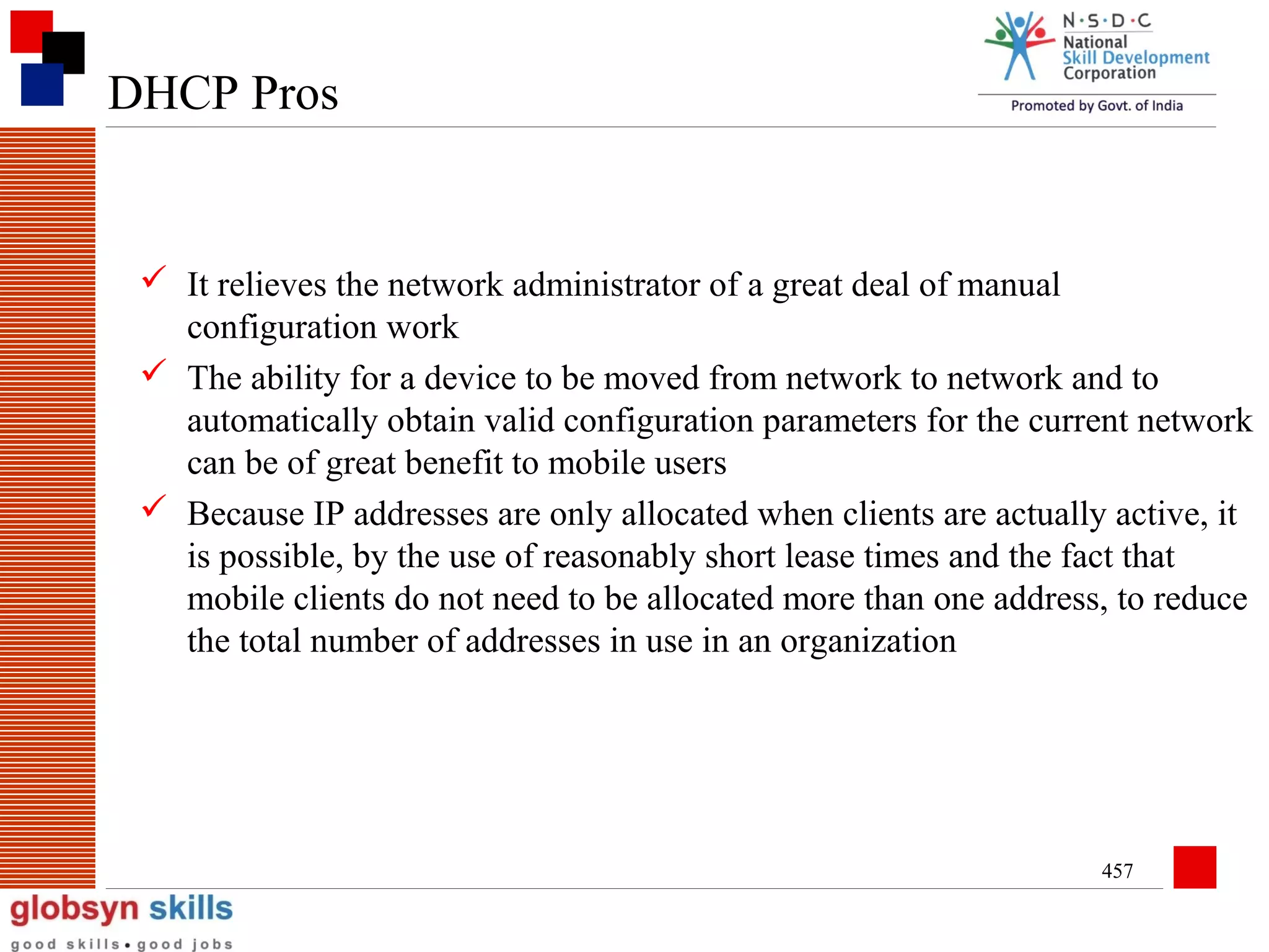 DHCP Pros

 It relieves the network administrator of a great deal of manual
configuration work
 The ability for a device to be moved from network to network and to
automatically obtain valid configuration parameters for the current network
can be of great benefit to mobile users
 Because IP addresses are only allocated when clients are actually active, it
is possible, by the use of reasonably short lease times and the fact that
mobile clients do not need to be allocated more than one address, to reduce
the total number of addresses in use in an organization

457

 
