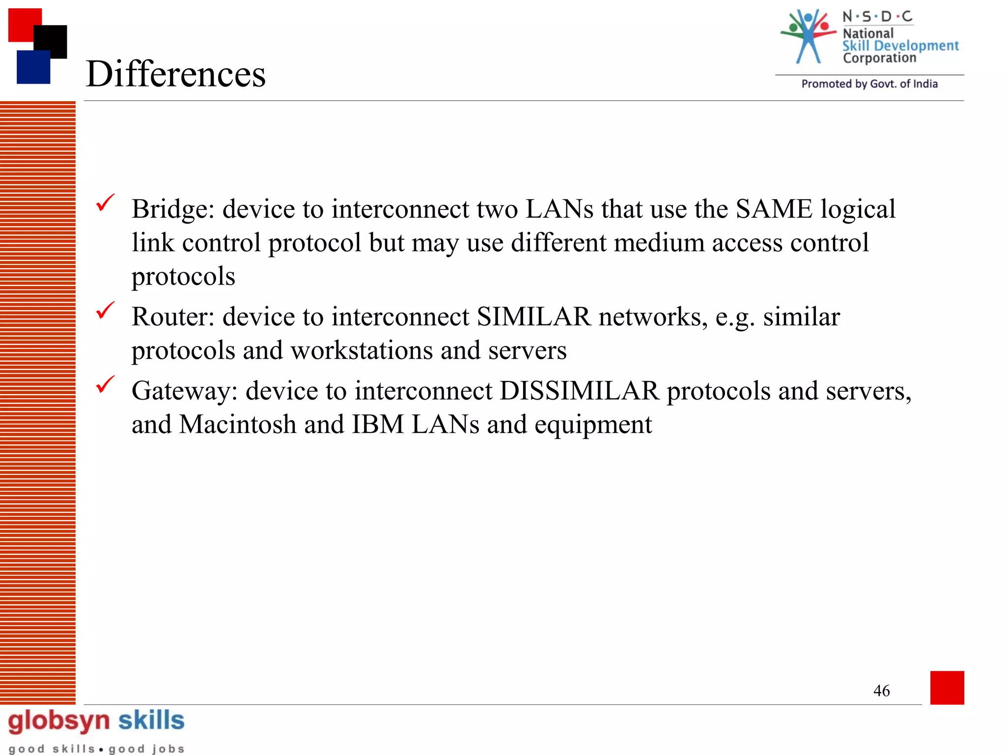 Differences
 Bridge: device to interconnect two LANs that use the SAME logical
link control protocol but may use different medium access control
protocols
 Router: device to interconnect SIMILAR networks, e.g. similar
protocols and workstations and servers
 Gateway: device to interconnect DISSIMILAR protocols and servers,
and Macintosh and IBM LANs and equipment

46

 