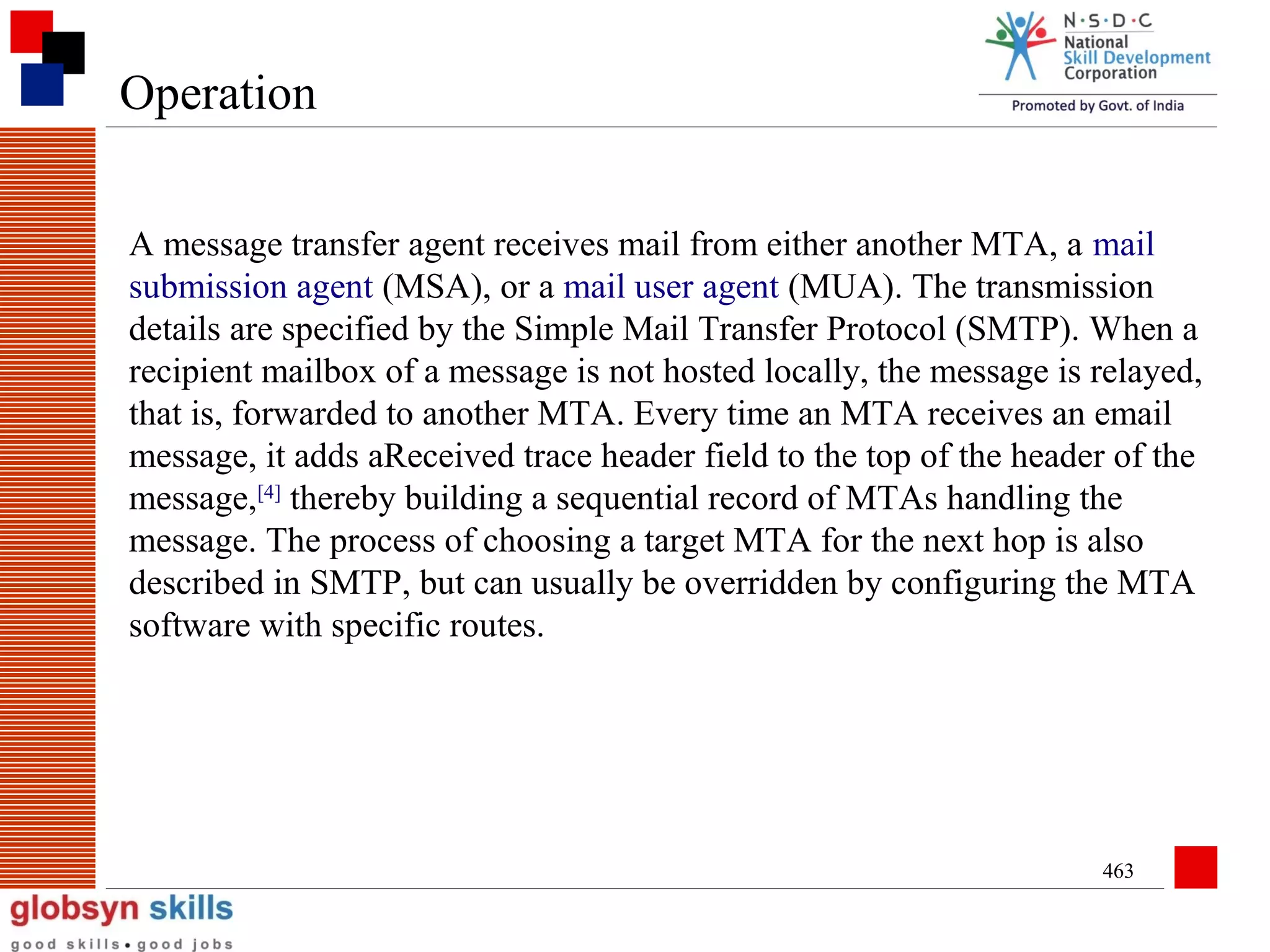 Operation
A message transfer agent receives mail from either another MTA, a mail
submission agent (MSA), or a mail user agent (MUA). The transmission
details are specified by the Simple Mail Transfer Protocol (SMTP). When a
recipient mailbox of a message is not hosted locally, the message is relayed,
that is, forwarded to another MTA. Every time an MTA receives an email
message, it adds aReceived trace header field to the top of the header of the
message,[4] thereby building a sequential record of MTAs handling the
message. The process of choosing a target MTA for the next hop is also
described in SMTP, but can usually be overridden by configuring the MTA
software with specific routes.

463

 
