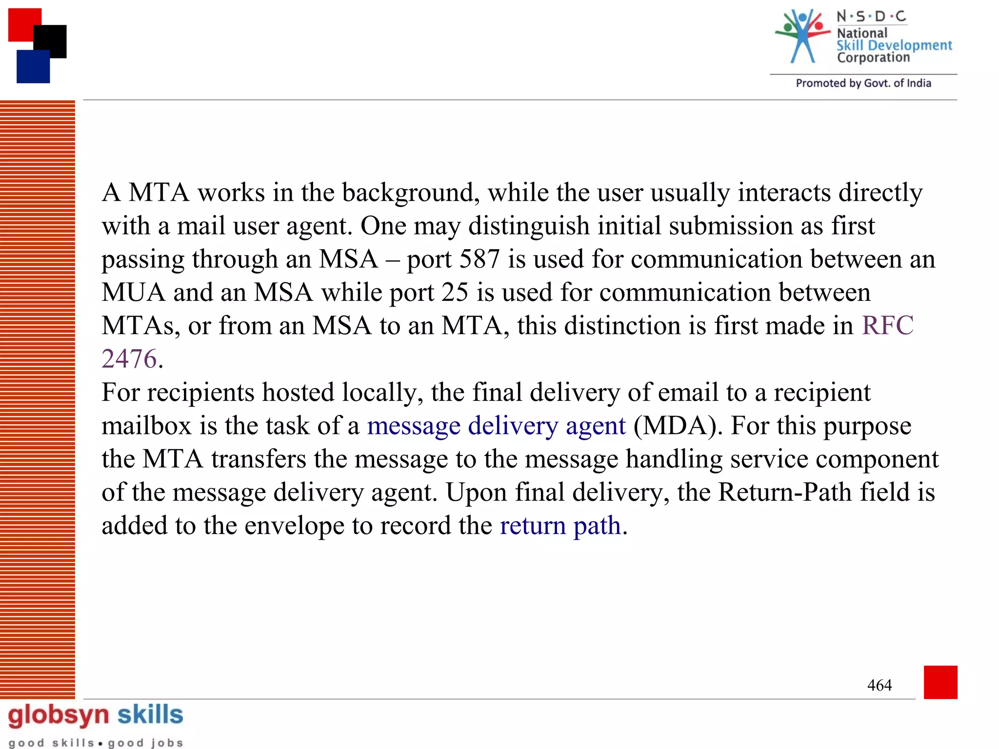 A MTA works in the background, while the user usually interacts directly
with a mail user agent. One may distinguish initial submission as first
passing through an MSA – port 587 is used for communication between an
MUA and an MSA while port 25 is used for communication between
MTAs, or from an MSA to an MTA, this distinction is first made in RFC
2476.
For recipients hosted locally, the final delivery of email to a recipient
mailbox is the task of a message delivery agent (MDA). For this purpose
the MTA transfers the message to the message handling service component
of the message delivery agent. Upon final delivery, the Return-Path field is
added to the envelope to record the return path.

464

 