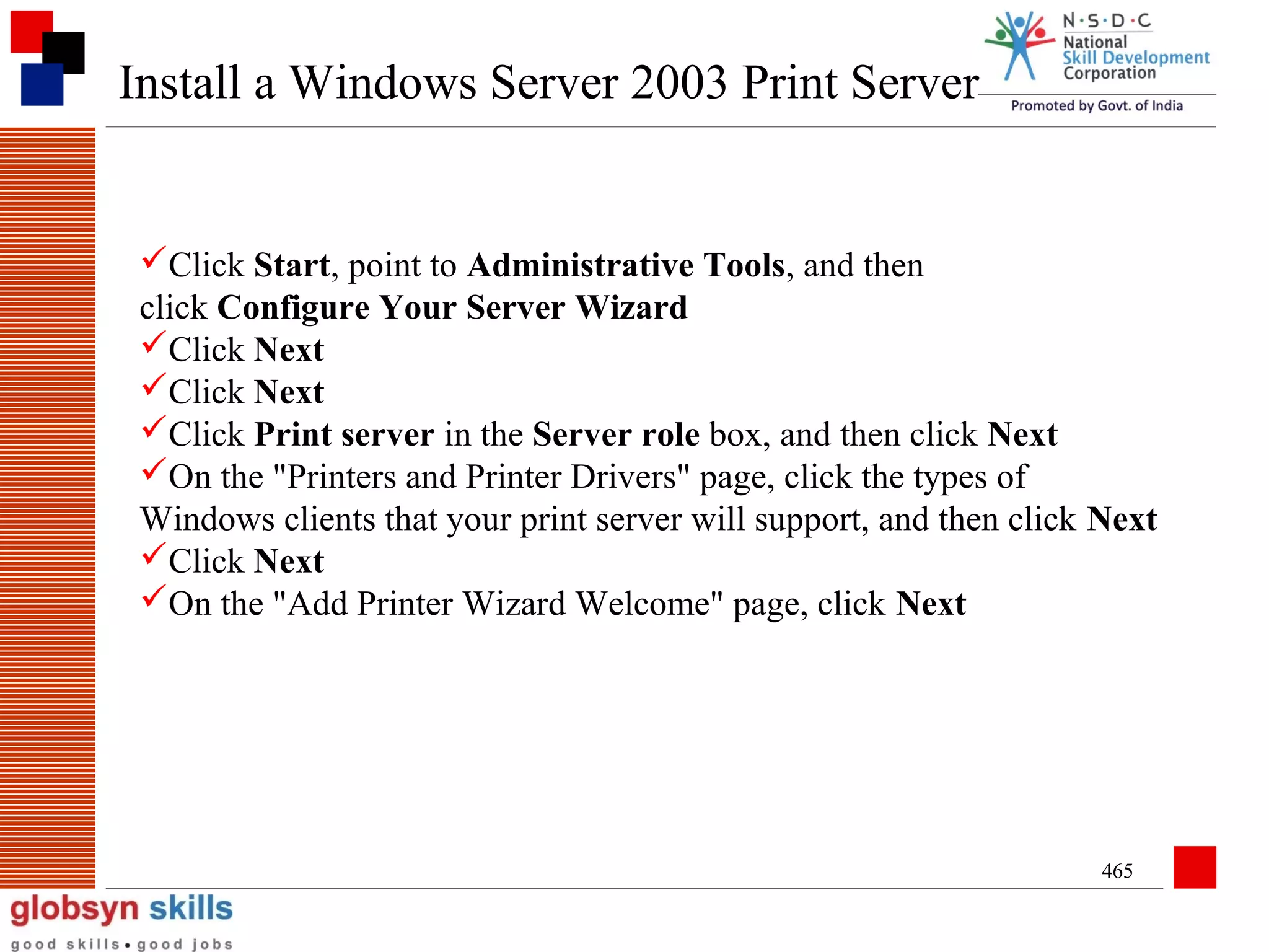 Install a Windows Server 2003 Print Server

Click Start, point to Administrative Tools, and then
click Configure Your Server Wizard
Click Next
Click Next
Click Print server in the Server role box, and then click Next
On the "Printers and Printer Drivers" page, click the types of
Windows clients that your print server will support, and then click Next
Click Next
On the "Add Printer Wizard Welcome" page, click Next

465

 
