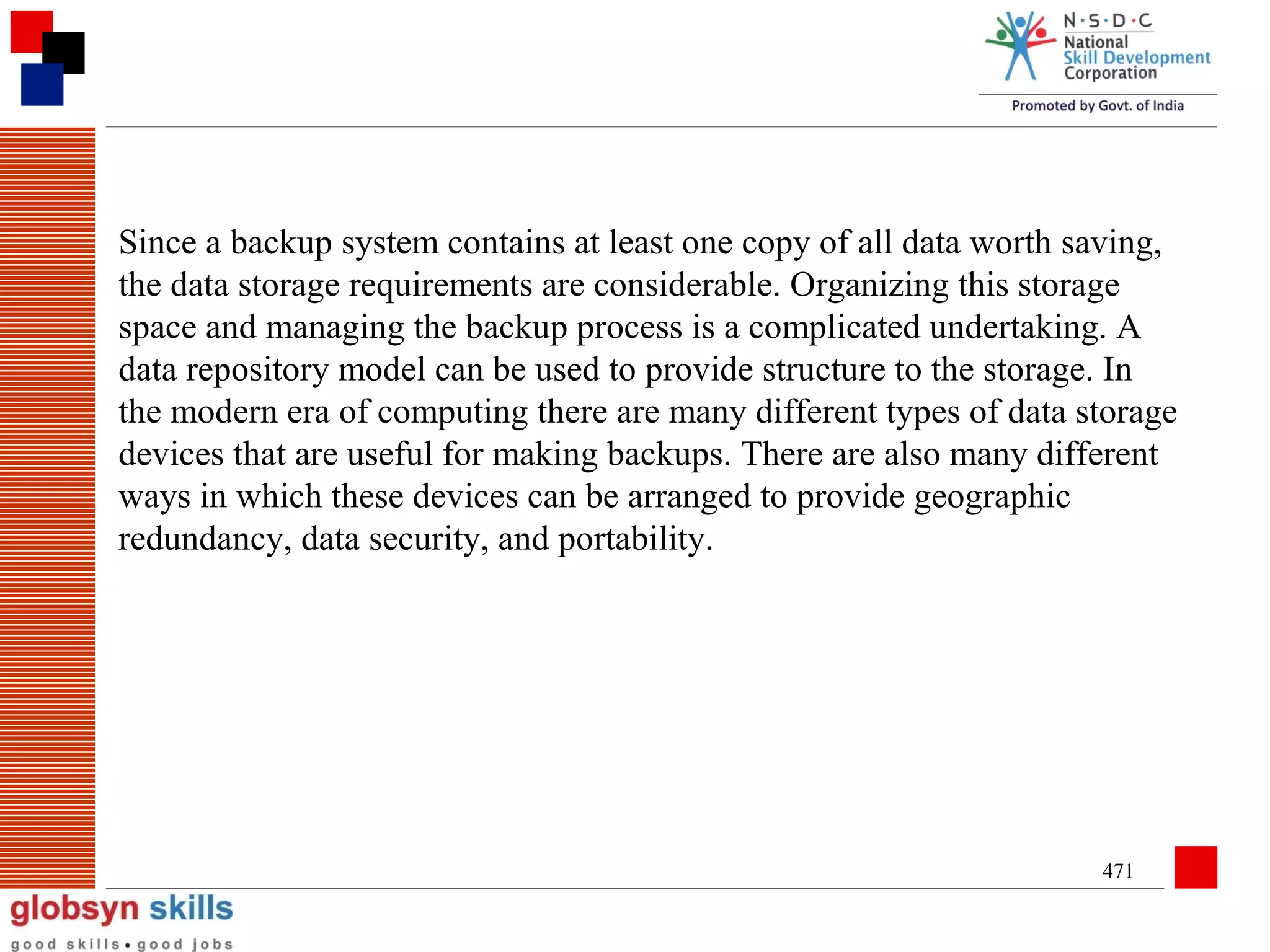 Since a backup system contains at least one copy of all data worth saving,
the data storage requirements are considerable. Organizing this storage
space and managing the backup process is a complicated undertaking. A
data repository model can be used to provide structure to the storage. In
the modern era of computing there are many different types of data storage
devices that are useful for making backups. There are also many different
ways in which these devices can be arranged to provide geographic
redundancy, data security, and portability.

471

 