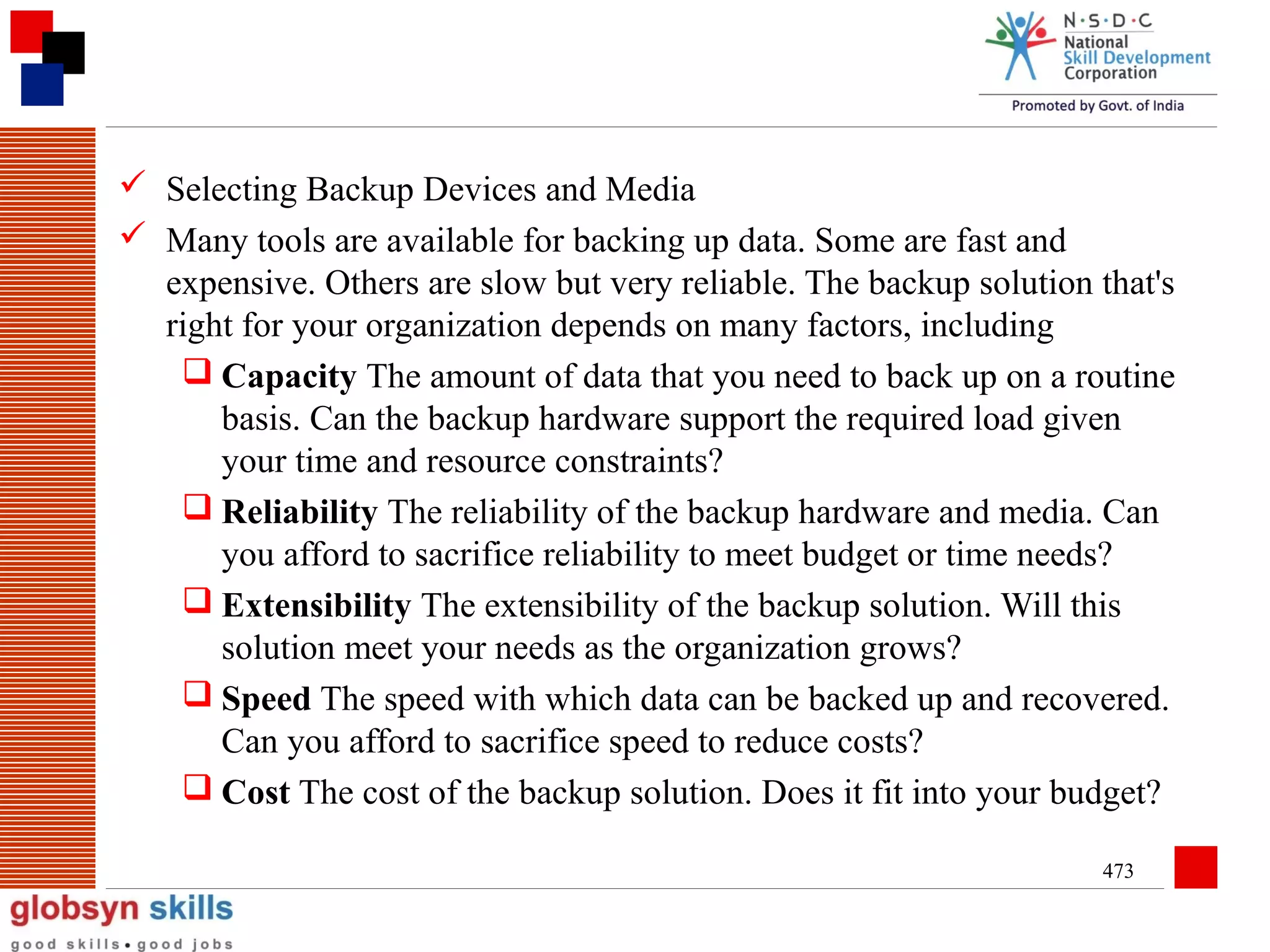  Selecting Backup Devices and Media
 Many tools are available for backing up data. Some are fast and
expensive. Others are slow but very reliable. The backup solution that's
right for your organization depends on many factors, including
 Capacity The amount of data that you need to back up on a routine
basis. Can the backup hardware support the required load given
your time and resource constraints?
 Reliability The reliability of the backup hardware and media. Can
you afford to sacrifice reliability to meet budget or time needs?
 Extensibility The extensibility of the backup solution. Will this
solution meet your needs as the organization grows?
 Speed The speed with which data can be backed up and recovered.
Can you afford to sacrifice speed to reduce costs?
 Cost The cost of the backup solution. Does it fit into your budget?
473

 