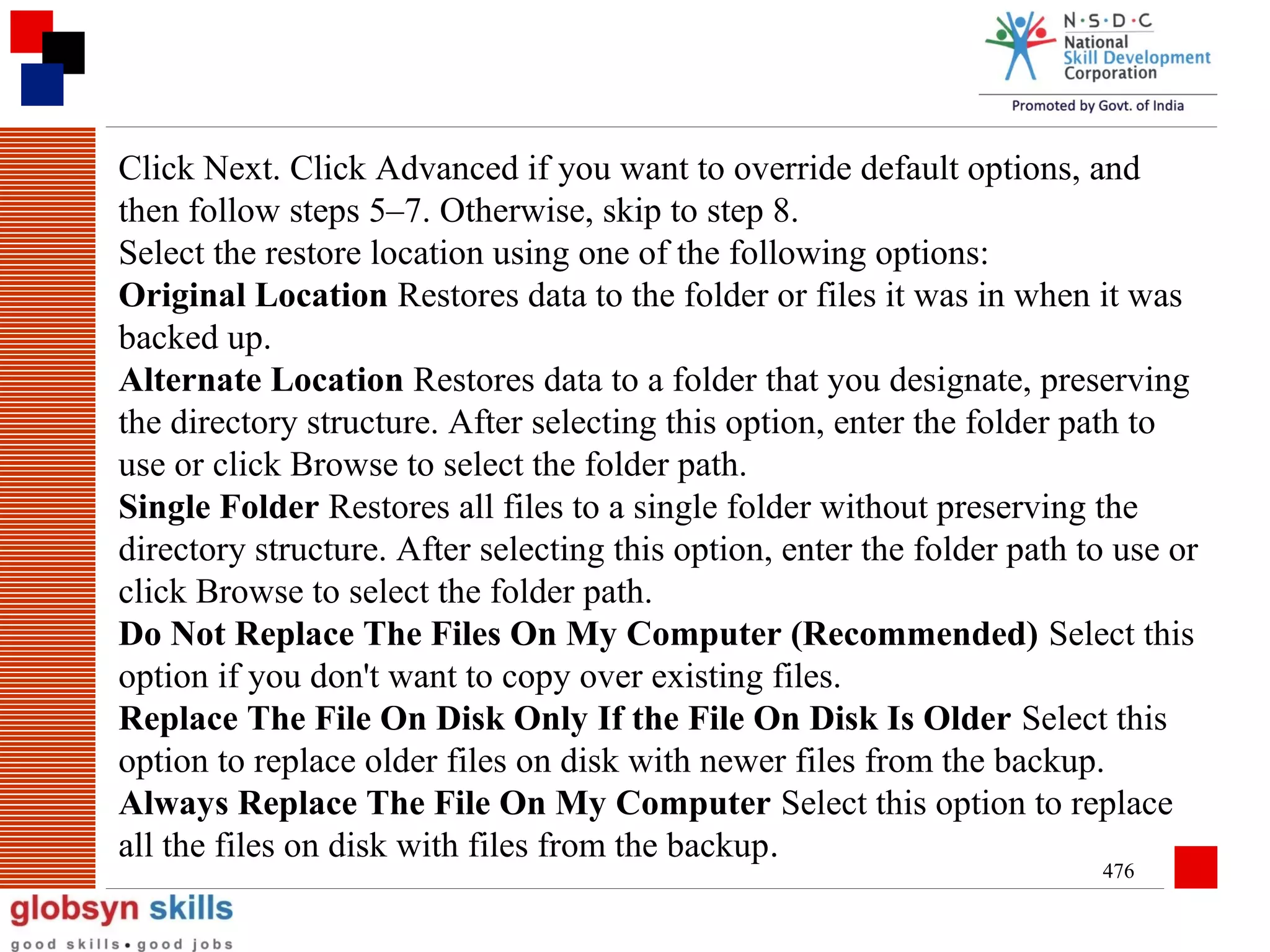 Click Next. Click Advanced if you want to override default options, and
then follow steps 5–7. Otherwise, skip to step 8.
Select the restore location using one of the following options:
Original Location Restores data to the folder or files it was in when it was
backed up.
Alternate Location Restores data to a folder that you designate, preserving
the directory structure. After selecting this option, enter the folder path to
use or click Browse to select the folder path.
Single Folder Restores all files to a single folder without preserving the
directory structure. After selecting this option, enter the folder path to use or
click Browse to select the folder path.
Do Not Replace The Files On My Computer (Recommended) Select this
option if you don't want to copy over existing files.
Replace The File On Disk Only If the File On Disk Is Older Select this
option to replace older files on disk with newer files from the backup.
Always Replace The File On My Computer Select this option to replace
all the files on disk with files from the backup.
476

 