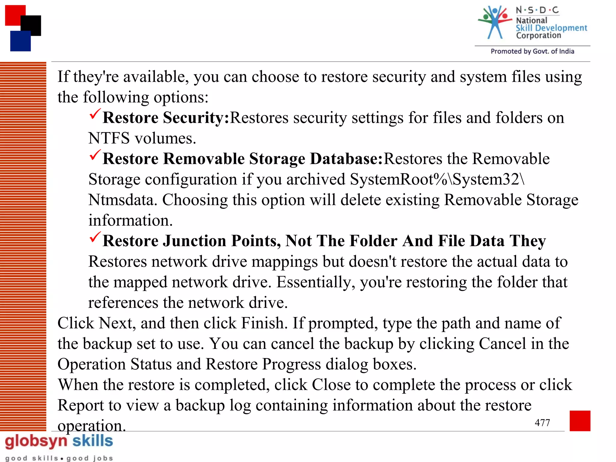 If they're available, you can choose to restore security and system files using
the following options:
Restore Security:Restores security settings for files and folders on
NTFS volumes.
Restore Removable Storage Database:Restores the Removable
Storage configuration if you archived SystemRoot%System32
Ntmsdata. Choosing this option will delete existing Removable Storage
information.
Restore Junction Points, Not The Folder And File Data They
Restores network drive mappings but doesn't restore the actual data to
the mapped network drive. Essentially, you're restoring the folder that
references the network drive.
Click Next, and then click Finish. If prompted, type the path and name of
the backup set to use. You can cancel the backup by clicking Cancel in the
Operation Status and Restore Progress dialog boxes.
When the restore is completed, click Close to complete the process or click
Report to view a backup log containing information about the restore
477
operation.

 