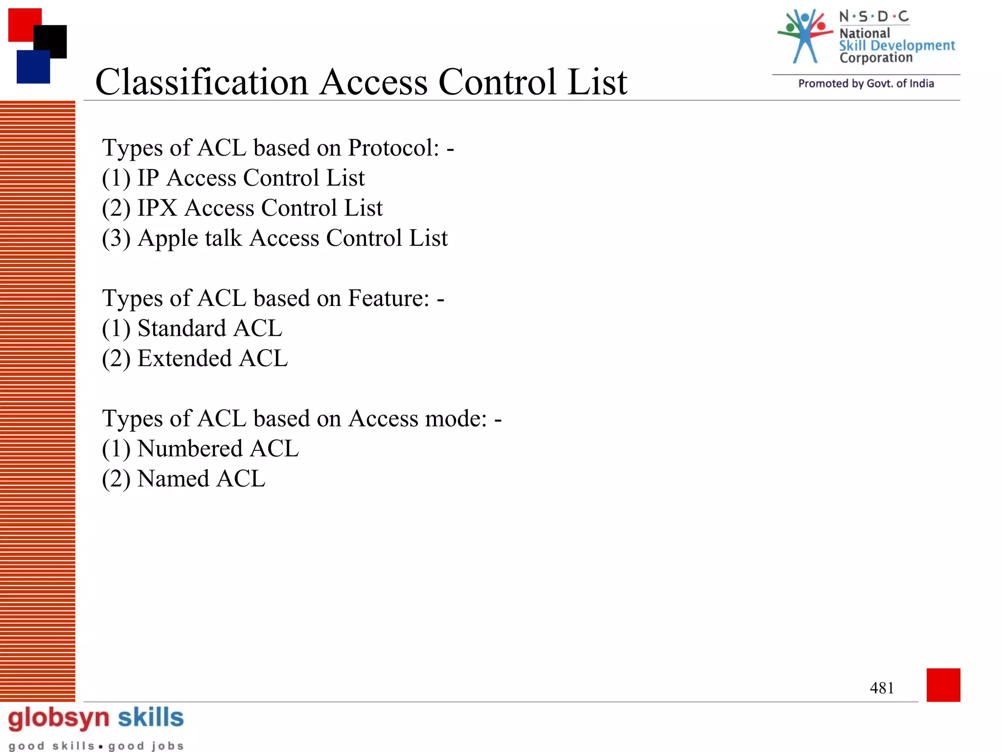 Classification Access Control List
Types of ACL based on Protocol: (1) IP Access Control List
(2) IPX Access Control List
(3) Apple talk Access Control List
Types of ACL based on Feature: (1) Standard ACL
(2) Extended ACL
Types of ACL based on Access mode: (1) Numbered ACL
(2) Named ACL

481

 