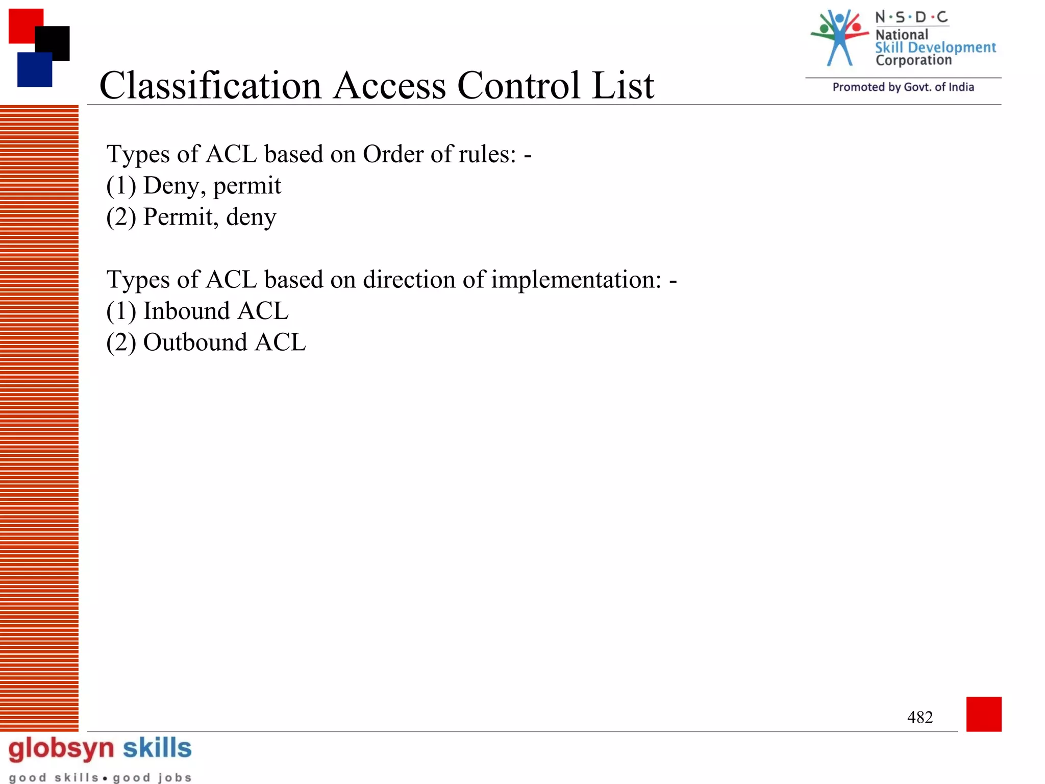 Classification Access Control List
Types of ACL based on Order of rules: (1) Deny, permit
(2) Permit, deny
Types of ACL based on direction of implementation: (1) Inbound ACL
(2) Outbound ACL

482

 