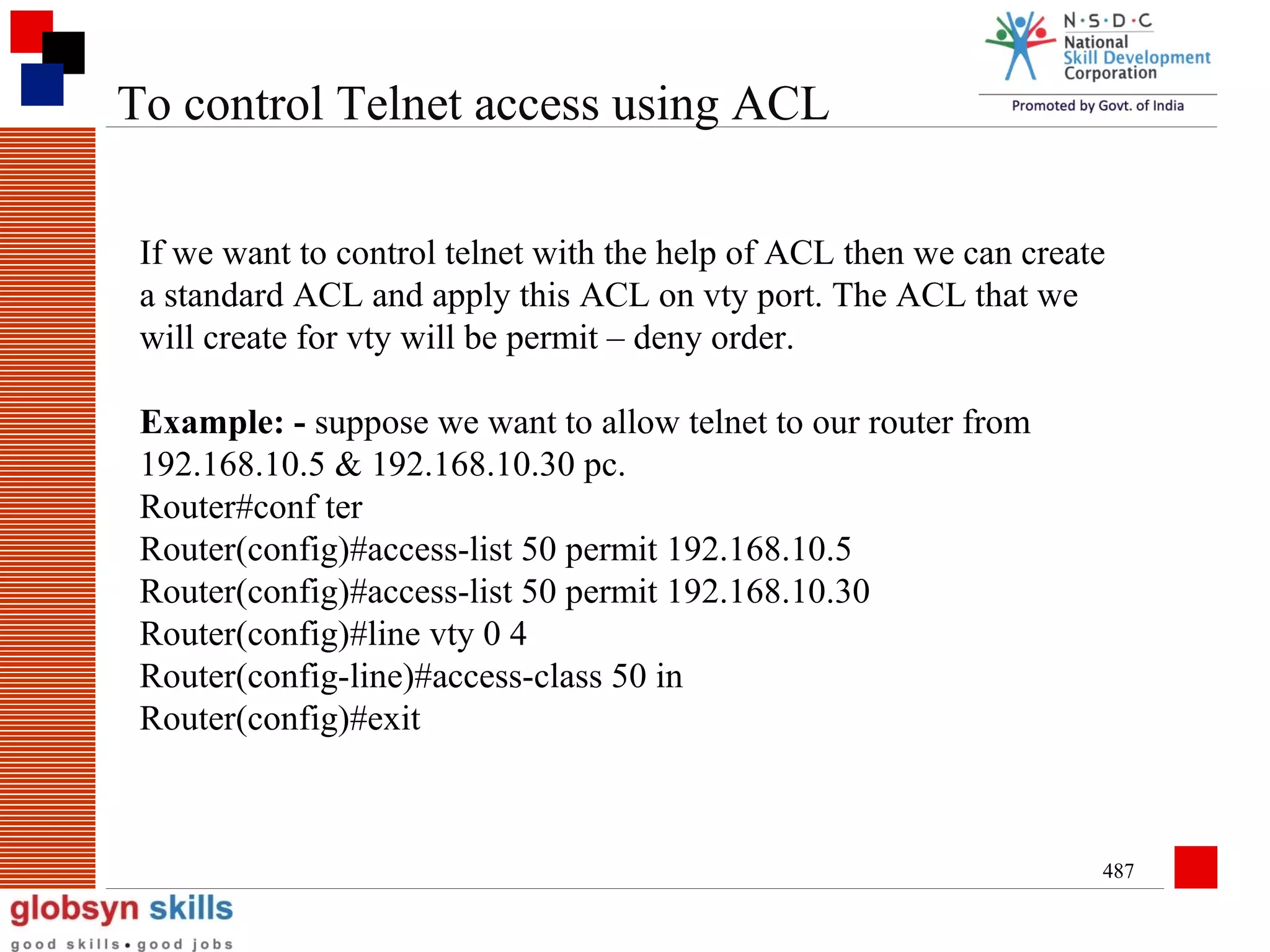 To control Telnet access using ACL
If we want to control telnet with the help of ACL then we can create
a standard ACL and apply this ACL on vty port. The ACL that we
will create for vty will be permit – deny order.
Example: - suppose we want to allow telnet to our router from
192.168.10.5 & 192.168.10.30 pc.
Router#conf ter
Router(config)#access-list 50 permit 192.168.10.5
Router(config)#access-list 50 permit 192.168.10.30
Router(config)#line vty 0 4
Router(config-line)#access-class 50 in
Router(config)#exit

487

 