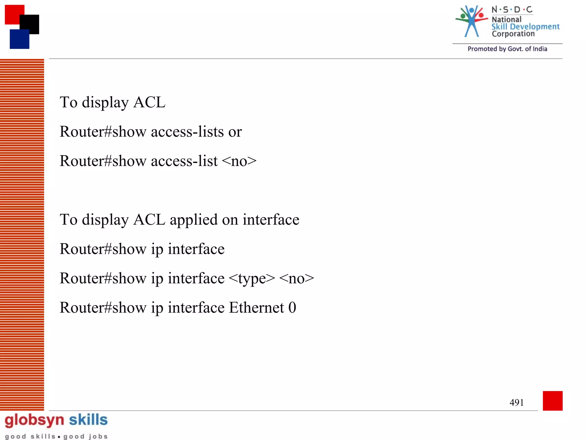 To display ACL
Router#show access-lists or
Router#show access-list <no>
To display ACL applied on interface
Router#show ip interface
Router#show ip interface <type> <no>
Router#show ip interface Ethernet 0

491

 