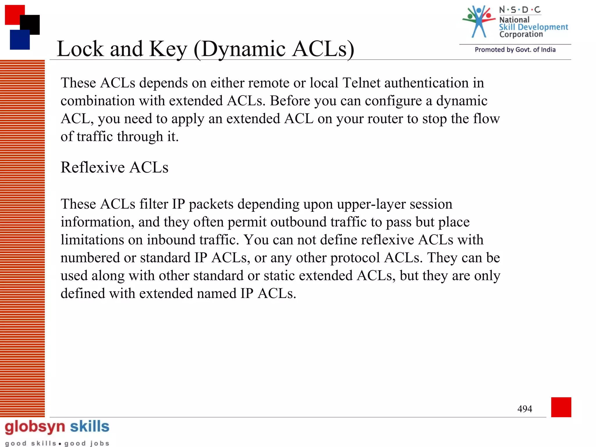 Lock and Key (Dynamic ACLs)
These ACLs depends on either remote or local Telnet authentication in
combination with extended ACLs. Before you can configure a dynamic
ACL, you need to apply an extended ACL on your router to stop the flow
of traffic through it.

Reflexive ACLs
These ACLs filter IP packets depending upon upper-layer session
information, and they often permit outbound traffic to pass but place
limitations on inbound traffic. You can not define reflexive ACLs with
numbered or standard IP ACLs, or any other protocol ACLs. They can be
used along with other standard or static extended ACLs, but they are only
defined with extended named IP ACLs.

494

 
