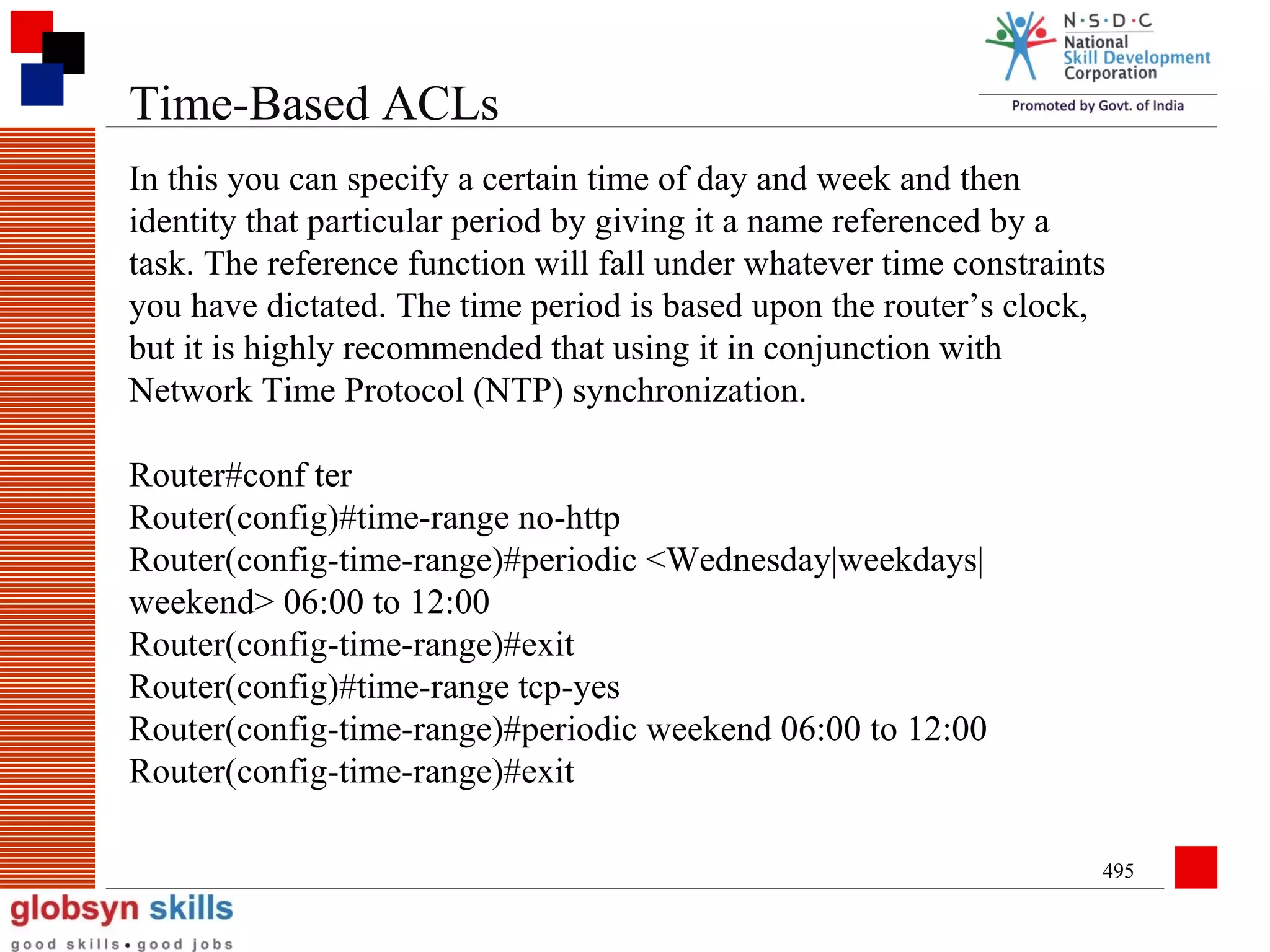 Time-Based ACLs
In this you can specify a certain time of day and week and then
identity that particular period by giving it a name referenced by a
task. The reference function will fall under whatever time constraints
you have dictated. The time period is based upon the router’s clock,
but it is highly recommended that using it in conjunction with
Network Time Protocol (NTP) synchronization.
Router#conf ter
Router(config)#time-range no-http
Router(config-time-range)#periodic <Wednesday|weekdays|
weekend> 06:00 to 12:00
Router(config-time-range)#exit
Router(config)#time-range tcp-yes
Router(config-time-range)#periodic weekend 06:00 to 12:00
Router(config-time-range)#exit
495

 