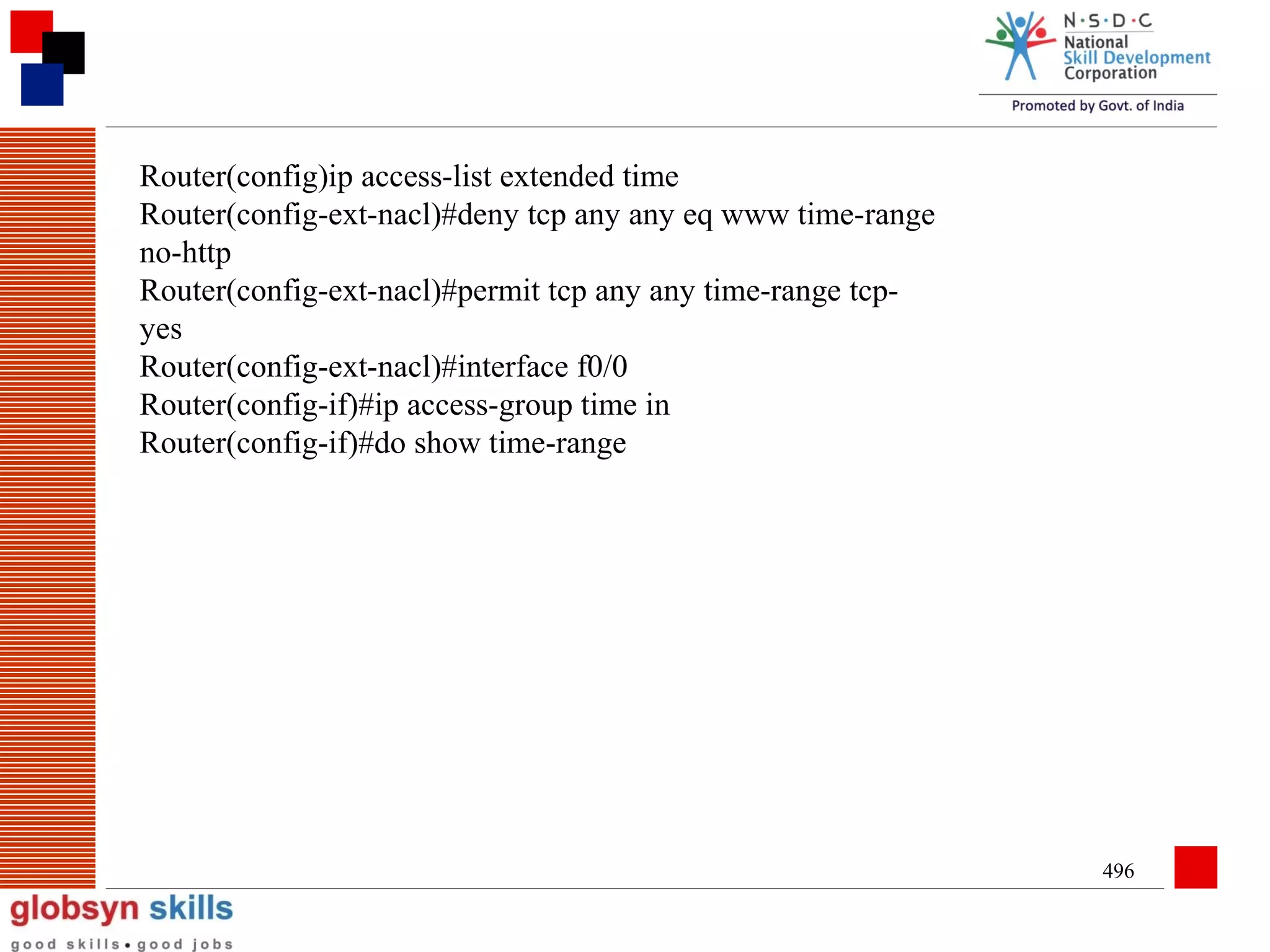 Router(config)ip access-list extended time
Router(config-ext-nacl)#deny tcp any any eq www time-range
no-http
Router(config-ext-nacl)#permit tcp any any time-range tcpyes
Router(config-ext-nacl)#interface f0/0
Router(config-if)#ip access-group time in
Router(config-if)#do show time-range

496

 